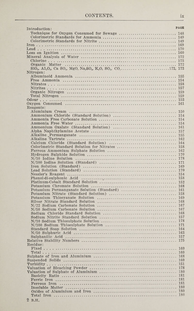 Introduction: page Technique for Oxygen Consumed for Sewage . 148 Colorimetric Standards for Ammonia. 149 Colorimetric Standards for Nitrite. 149 Iron. 169 Lead. 170 Loss on Ignition . 160 Mineral Analysis of Water . 172 Chlorine. 173 Organic IVTattcr • • 1T2 Si02, A1203, Ca SO*4, MgO, Na’soJ k20,* S03’, CoV. ’ * ’ ’ .. . . . V 7.7.7.7.7.172, 173 Nitrogen: Albuminoid Ammonia . 155 Free Ammonia . 154 Nitrates. 158 Nitrites. 157 Organic Nitrogen . 159 Total Nitrogen . 159 Odour. 153 Oxygen Consumed . 161 Reagents: Aluminium Cream . 150 Ammonium Chloride (Standard Solution) . 154 Ammonia Free Carbonate Solution . 154 Ammonia Free Water . 154 Ammonium Oxalate (Standard Solution) . 161 Alpha Naphthylamine Acetate . 157 Alkaline JPermanganate . 155 Alkaline Tartrate . 162 Calcium Chloride (Standard Solution) . 164 Colorimetric Standard Solution for Nitrates . 158 Ferrous Ammonium Sulphate Solution . 162 Hydrogen Sulphide Solution . 170 N/10 Iodine Solution . 178 N/100 Iodine Solution (Standard) . 171 Iron Solution (Standard) . 169 Lead Solution (Standard) . 170 Nessler’s Reagent . 154 Phenol-di-sulphonic Acid . 158 Platinum-Cobalt Standard Solution . 152 Potassium Chromate Solution . 168 Potassium Permanganate Solution (Standard) . 161 Potassium Nitrate (Standard Solution) . 158 Potassium Thiocyanate Solution . 169 Silver Nitrate Standard Solution . 168 N/22 Sodium Carbonate Solution . 167 N/50 Sodium Carbonate Solution . 167 Sodium Chloride Standard Solution . 168 Sodium Nitrite Standard Solution . 157 N/10 Sodium Thiosulphate Solution . 178 N/100 Sodium Thiosulphate Solution . 171 Standard Soap Solution . 164 N/50 Sulphuric Acid . 163 Sulphanilic Acid . 157 Relative Stability Numbers . 175 Residue: Fixed. 160 Total. 160 Sulphate of Iron and Aluminium . 168 Suspended Solids . 160 Turbidity. 151 Valuation of Bleaching Powder . 178 Valuation of Sulphate of Aluminium . 180 Basicity Ratio . 181 Ferric Iron . 181 Ferrous Iron . 181 Insoluble Matter . 180 Oxides of Aluminium and Iron . 180 Total Iron . 180 2 B.H.