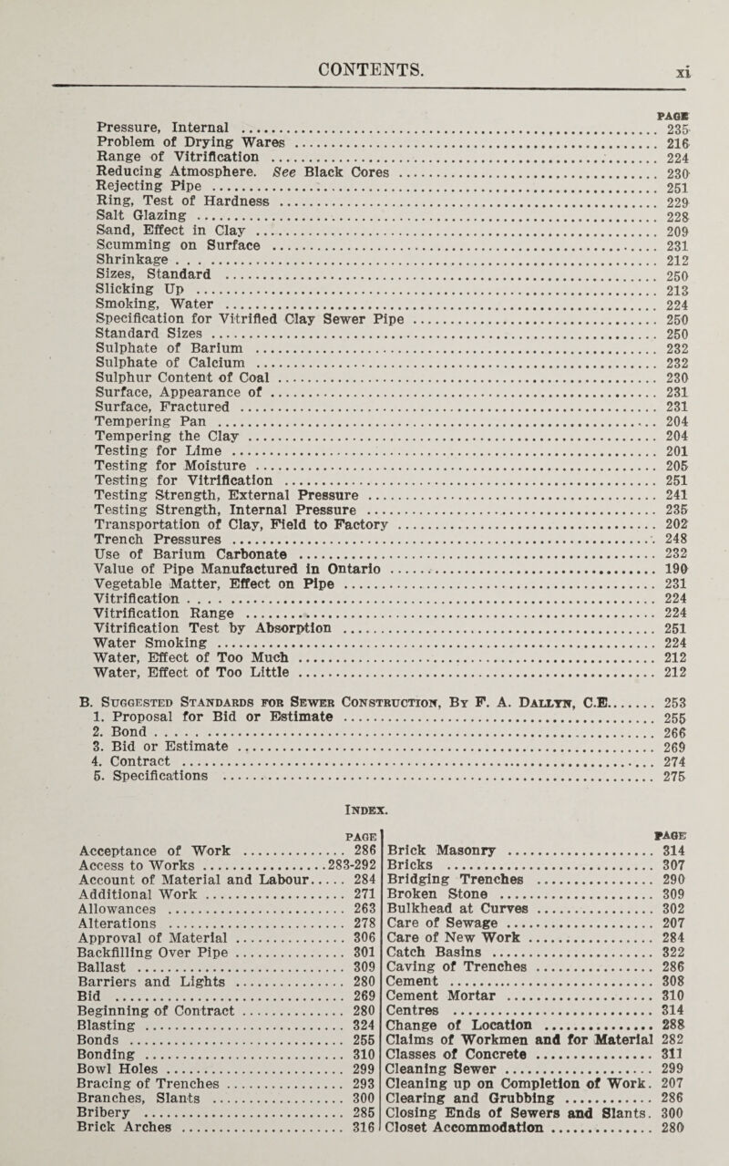 xi PACK Pressure, Internal . 235 Problem of Drying Wares . 216 Range of Vitrification . 224 Reducing Atmosphere. See Black Cores . 230 Rejecting Pipe . 251 Ring, Test of Hardness . 229 Salt Glazing . 228 Sand, Effect in Clay . 209 Scumming on Surface . 231 Shrinkage. 212 Sizes, Standard . 250 Slicking Up . 213 Smoking, Water . 224 Specification for Vitrified Clay Sewer Pipe . 250 Standard Sizes . 250 Sulphate of Barium . 232 Sulphate of Calcium . 232 Sulphur Content of Coal . 230 Surface, Appearance of . 231 Surface, Fractured . 231 Tempering Pan . 204 Tempering the Clay . 204 Testing for Lime . 201 Testing for Moisture . 205 Testing for Vitrification . 251 Testing Strength, External Pressure . 241 Testing Strength, Internal Pressure . 235 Transportation of Clay, Field to Factory . 202 Trench Pressures . 248 Use of Barium Carbonate . 232 Value of Pipe Manufactured in Ontario . 190 Vegetable Matter, Effect on Pipe . 231 Vitrification. 224 Vitrification Range . 224 Vitrification Test by Absorption . 251 Water Smoking . 224 Water, Effect of Too Much . 212 Water, Effect of Too Little . 212 B. Suggested Standards for Sewer Construction, By F. A. Dallyn, C.E. 253 1. Proposal for Bid or Estimate . 255 2. Bond. 266 3. Bid or Estimate . 269 4. Contract . 274 5. Specifications . 275 Index. PAGE Acceptance of Work . 286 Access to Works.283-292 Account of Material and Labour. 284 Additional Work. 271 Allowances . 263 Alterations . 278 Approval of Material . 306 Backfilling Over Pipe. 301 Ballast . 309 Barriers and Lights . 280 Bid . 269 Beginning of Contract. 280 Blasting . 324 Bonds . 255 Bonding . 310 Bowl Holes. 299 Bracing of Trenches. 293 Branches, Slants . 300 Bribery . 285 Brick Arches . 316 PAGE Brick Masonry . 314 Bricks . 307 Bridging Trenches . 290 Broken Stone . 309 Bulkhead at Curves . 302 Care of Sewage . 207 Care of New Work. 284 Catch Basins . 322 Caving of Trenches . 286 Cement . 308 Cement Mortar . 310 Centres . 314 Change of Location . 288 Claims of Workmen and for Material 282 Classes of Concrete . 311 Cleaning Sewer . 299 Cleaning up on Completion of Work. 207 Clearing and Grubbing . 286 Closing Ends of Sewers and Slants. 300 Closet Accommodation. 280