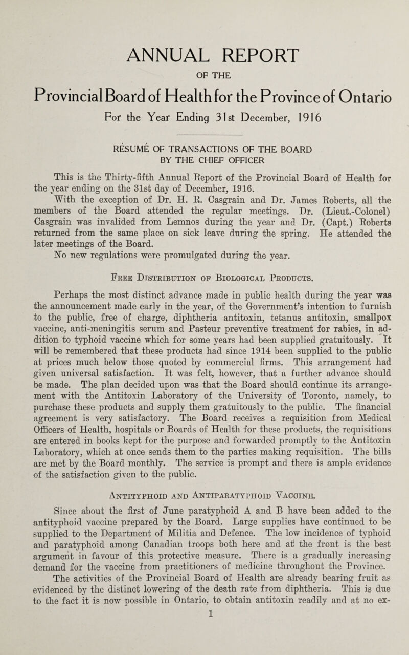 ANNUAL REPORT OF THE Provincial Board of Health for the Province of Ontario For the Year Ending 31st December, 1916 RESUME OF TRANSACTIONS OF THE BOARD BY THE CHIEF OFFICER This is the Thirty-fifth Annual Report of the Provincial Board of Health for the year ending on the 31st day of December, 1916. With the exception of Dr. H. R. Casgrain and Dr. James Roberts, all the members of the Board attended the regular meetings. Dr. (Lieut.-Colonel) Casgrain was invalided from Lemnos during the year and Dr. (Capt.) Roberts returned from the same place on sick leave during the spring. He attended the later meetings of the Board. Ho new regulations were promulgated during the year. Free Distribution of Biological Products. Perhaps the most distinct advance made in public health during the year was the announcement made early in the year, of the Government’s intention to furnish to the public, free of charge, diphtheria antitoxin, tetanus antitoxin, smallpox vaccine, anti-meningitis serum and Pasteur preventive treatment for rabies, in ad¬ dition to typhoid vaccine which for some years had been supplied gratuitously. It will be remembered that these products had since 1914 been supplied to the public at prices much below those quoted by commercial firms. This arrangement had given universal satisfaction. It was felt, however, that a further advance should be made. The plan decided upon was that the Board should continue its arrange¬ ment with the Antitoxin Laboratory of the University of Toronto, namely, to purchase these products and supply them gratuitously to the public. The financial agreement is very satisfactory. The Board receives a requisition from Medical Officers of Health, hospitals or Boards of Health for these products, the requisitions are entered in books kept for the purpose and forwarded promptly to the Antitoxin Laboratory, which at once sends them to the parties making requisition. The bills are met by the Board monthly. The service is prompt and there is ample evidence of the satisfaction given to the public. Antityphoid and Antiparatyphoid Vaccine. Since about the first of June paratyphoid A and B have been added to the antityphoid vaccine prepared by the Board. Large supplies have continued to be supplied to the Department of Militia and Defence. The low incidence of typhoid and paratyphoid among Canadian troops both here and at the front is the best argument in favour of this protective measure. There is a gradually increasing demand for the vaccine from practitioners of medicine throughout the Province. The activities of the Provincial Board of Health are already bearing fruit as evidenced by the distinct lowering of the death rate from diphtheria. This is due to the fact it is now possible in Ontario, to obtain antitoxin readily and at no ex-