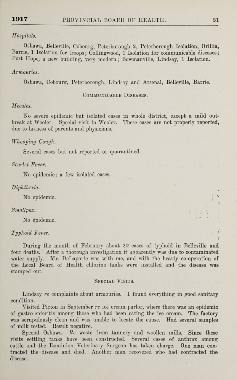 1917 Hospitals. Oshawa, Belleville, Cobourg, Peterborough 2, Peterborough Isolation, Orillia, Barrie, 1 Isolation for troops; Collingwood, 1 Isolation for communicable diseases; Port Hope, a new building, very modern; Bowmanville, Lindsay, 1 Isolation. Armouries. Oshawa, Cobourg, Peterborough, Lindt ay and Arsenal, Belleville, Barrie. Communicable Diseases. Measles. Ho severe epidemic but isolated cases in whole district, except a mild out¬ break at Wooler. Special visit to Wooler. These cases are not properly reported, due to laxness of parents and physicians. Whooping Cough. Several cases but not reported or quarantined. Scarlet Fever. \ Ho epidemic; a few isolated cases. Diphtheria. Ho epidemic. \ > i Smallpox. . \ Ho epidemic. ' ” , \ Typhoid Fever. < j t During the month of February about 20 cases of typhoid in Belleville and four deaths. After a thorough investigation it apparently was due to contaminated water supply. Mr. DeLaporte was with me, and with the hearty co-operation of the Local Board of Health chlorine tanks were installed and the disease was stamped out. Special Visits. Lindsay re complaints about armouries. I found everything in good sanitary condition. Visited Picton in September re ice cream parlor, where there was an epidemic of gastro-enteritis among those who had been eating the ice cream. The factory was scrupulously clean and was unable to locate the cause. Had several samples of milk tested. Result negative. Special Oshawa.—Re waste from tannery and woollen mills. Since these visits settling tanks have been constructed. Several cases of anthrax among cattle and the Dominion Veterinary Surgeon has taken charge. One man con¬ tracted the disease and died. Another man recovered who had contracted the disease.