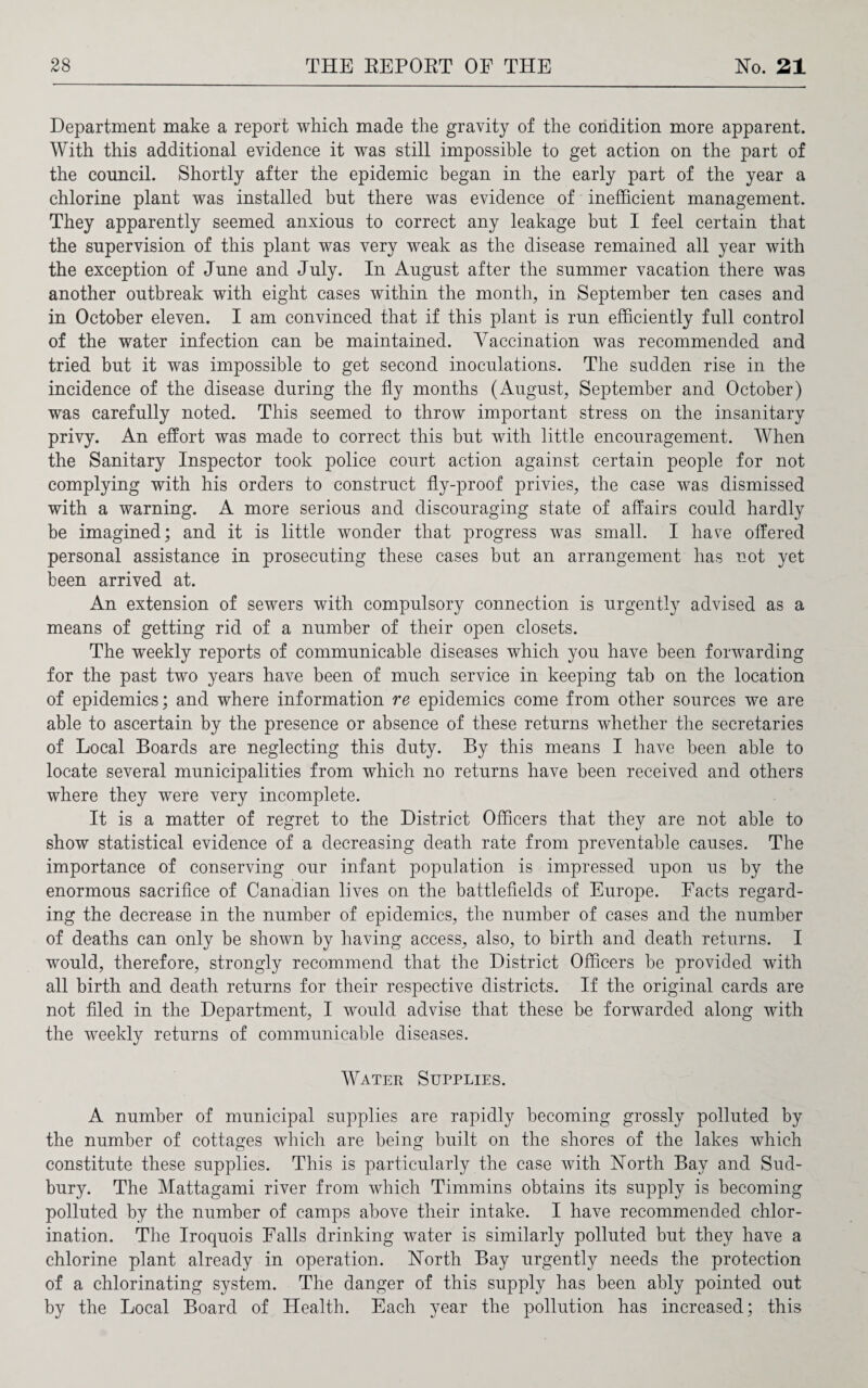 Department make a report which made the gravity of the condition more apparent. With this additional evidence it was still impossible to get action on the part of the council. Shortly after the epidemic began in the early part of the year a chlorine plant was installed but there was evidence of inefficient management. They apparently seemed anxious to correct any leakage but I feel certain that the supervision of this plant was very weak as the disease remained all year with the exception of June and July. In August after the summer vacation there was another outbreak with eight cases within the month, in September ten cases and in October eleven. I am convinced that if this plant is run efficiently full control of the water infection can be maintained. Vaccination was recommended and tried but it was impossible to get second inoculations. The sudden rise in the incidence of the disease during the fly months (August, September and October) was carefully noted. This seemed to throw important stress on the insanitary privy. An effort was made to correct this but with little encouragement. When the Sanitary Inspector took police court action against certain people for not complying with his orders to construct fly-proof privies, the case was dismissed with a warning. A more serious and discouraging state of affairs could hardly be imagined; and it is little wonder that progress was small. I have offered personal assistance in prosecuting these cases but an arrangement has not yet been arrived at. An extension of sewers with compulsory connection is urgently advised as a means of getting rid of a number of their open closets. The weekly reports of communicable diseases which you have been forwarding for the past two years have been of much service in keeping tab on the location of epidemics; and where information re epidemics come from other sources we are able to ascertain by the presence or absence of these returns whether the secretaries of Local Boards are neglecting this duty. By this means I have been able to locate several municipalities from which no returns have been received and others where they were very incomplete. It is a matter of regret to the District Officers that they are not able to show statistical evidence of a decreasing death rate from preventable causes. The importance of conserving our infant population is impressed upon us by the enormous sacrifice of Canadian lives on the battlefields of Europe. Facts regard¬ ing the decrease in the number of epidemics, the number of cases and the number of deaths can only be shown by having access, also, to birth and death returns. I would, therefore, strongly recommend that the District Officers be provided with all birth and death returns for their respective districts. If the original cards are not filed in the Department, I would advise that these be forwarded along with the weekly returns of communicable diseases. Water Supplies. A number of municipal supplies are rapidly becoming grossly polluted by the number of cottages which are being built on the shores of the lakes which constitute these supplies. This is particularly the case with North Bay and Sud¬ bury. The Mattagami river from which Timmins obtains its supply is becoming polluted by the number of camps above their intake. I have recommended chlor¬ ination. The Iroquois Falls drinking water is similarly polluted but they have a chlorine plant already in operation. North Bay urgently needs the protection of a chlorinating system. The danger of this supply has been ably pointed out by the Local Board of Health. Each year the pollution has increased; this