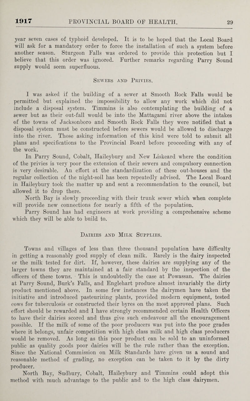 year seven cases of typhoid developed. It is to be hoped that the Local Board will ask for a mandatory order to force the installation of such a system before another season. Sturgeon Falls was ordered to provide this protection but I believe that this order was ignored. Further remarks regarding Parry Sound supply would seem superfluous. Sewers and Privies. I was asked if the building of a sewer at Smooth Rock Falls would be permitted but explained the impossibility to allow any work which did not include a disposal system. Timmins is also contemplating the building of a sewer but as their out-fall would be into the Mattagami river above the intakes of the towns of Jacksonboro and Smooth Rock Falls they were notified that a disposal system must be constructed before sewers would be allowed to discharge into the river. Those asking information of this kind were told to submit all plans and specifications to the Provincial Board before proceeding with any of the work. In Parry Sound, Cobalt, IPaileybury and New Liskeard where the condition of the privies is very poor the extension of their sewers and compulsory connection is very desirable. An effort at the standardization of these out-houses and the regular collection of the night-soil has been repeatedly advised. The Local Board in Haileybury took the matter up and sent a recommendation to the council, but allowed it to drop there. North Bay is slowly proceeding with their trunk sewer which when complete will provide new connections for nearly a fifth of the population. Parry Sound has had engineers at work providing a comprehensive scheme which they will be able to build to. Dairies and Milk Supplies. Towns and villages of less than three thousand population have difficulty in getting a reasonably good supply of clean milk. Rarely is the dairy inspected or the milk tested for dirt. If, however, these dairies are supplying any of the larger towns they are maintained at a fair standard by the inspection of the officers of these towns. This is undoubtedly the case at Powassan. The dairies at Parry Sound, Burk’s Falls, and Englehart produce almost invariably the dirty product mentioned above. In some few instances the dairymen have taken the initiative and introduced pasteurizing plants, provided modern equipment, tested cows for tuberculosis or constructed their byres on the most approved plans. Such effort should be rewarded and I have strongly recommended certain Health Officers to have their dairies scored and thus give such endeavour all the encouragement possible. If the milk of some of the poor producers was put into the poor grades where it belongs, unfair competition with high class milk and high class producers would be removed. As long as this poor product can be sold to an uninformed public as quality goods poor dairies will be the rule rather than the exception. Since the National Commission on Milk Standards have given us a sound and reasonable method of grading, no exception can be taken to it by the dirty producer. North Bay, Sudbury, Cobalt, Haileybury and Timmins could adopt this method with much advantage to the public and to the high class dairymen.