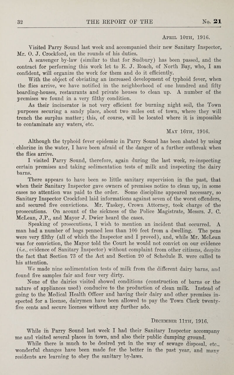 April 10th, 1916. Visited Parry Sound last week and accompanied their new Sanitary Inspector, Mr. 0. J. Crockford, on the rounds of his duties. A scavenger by-law (similar to that for Sudbury) has been passed, and the contract for performing this work let to E. J. Poach, of North Bay, who, I am confident, will organize the work for them and do it efficiently. With the object of obviating an increased development of typhoid fever, when the flies arrive, we have notified in the neighborhood of one hundred and fifty boarding-houses, restaurants and private houses to clean up. A number of the premises we found in a very filthy condition. As their incinerator is not very efficient for burning night soil, the Town purposes securing a sandy place, about two miles out of town, where they will trench the surplus matter; this, of course, will be located where it is impossible to contaminate any waters, etc. May 16th, 1916. Although the typhoid fever epidemic in Parry Sound has been abated by using chlorine in the water, I have been afraid of the danger of a further outbreak when the flies arrive. I visited Parry Sound, therefore, again during the last week, re-inspecting certain premises and taking sedimentation tests of milk and inspecting the dairy barns. There appears to have been so little sanitary supervision in the past, that when their Sanitary Inspector gave owners of premises notice to clean up, in some cases no attention was paid to the order. Some discipline appeared necessary, so Sanitary Inspector Crockford laid informations against seven of the worst offenders, and secured five convictions. Mr. Taskey, Crown Attorney, took charge of the prosecutions. On acount of the sickness of the Police Magistrate, Messrs. J. C. McLean, J.P., and Mayor J. Dwier heard the cases. Speaking of prosecutions, I wish to mention an incident that occurred. A man had a number of hogs penned less than 100 feet from a dwelling. The pens were very filthy (all of which the Inspector and I proved), and, while Mr. McLean was for conviction, the Mayor told the Court he would not convict on our evidence (i.e., evidence of Sanitary Inspector) without complaint from other citizens, despite the fact that Section 73 of the Act and Section 20 of Schedule B. were called to his attention. We made nine sedimentation tests of milk from the different dairy barns, and found five samples fair and four very dirty. Hone of the dairies visited showed conditions (construction of barns or the nature of appliances used) conducive to the production of clean milk. Instead of going to the Medical Health Officer and having their dairy and other premises in¬ spected for a license, dairymen have been allowed to pay the Town Clerk twenty- five cents and secure licenses without any further ado. December 11th, 1916. While in Parry Sound last week I had their Sanitary Inspector accompany me and visited several places in town, and also their public dumping ground. While there is much to be desired yet in the way of sewage disposal, etc., wonderful changes have been made for the better in the past year, and many residents are learning to obey the sanitary by-laws.