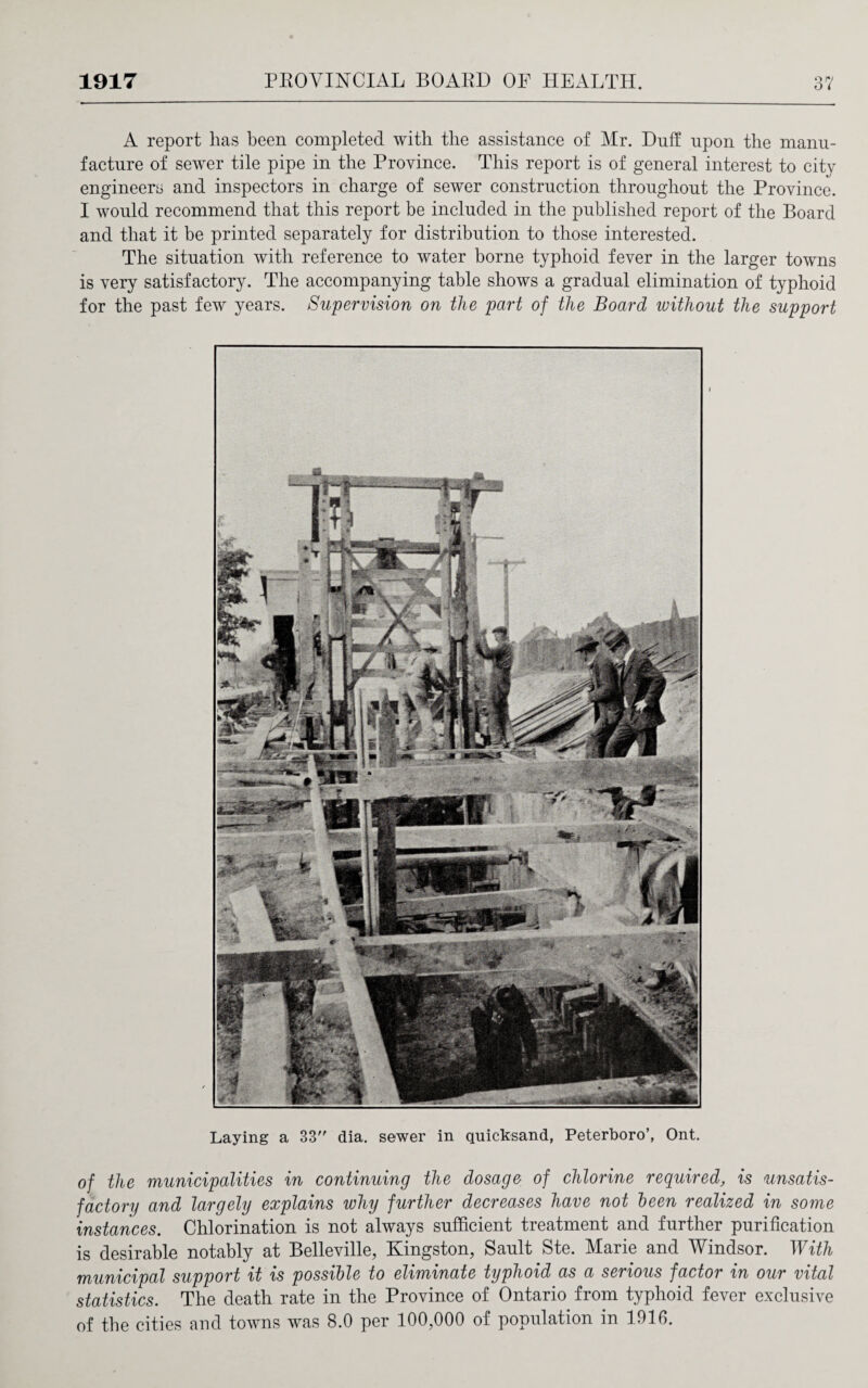 A report has been completed with the assistance of Mr. Duff upon the manu¬ facture of sewer tile pipe in the Province. This report is of general interest to city engineers and inspectors in charge of sewer construction throughout the Province. I would recommend that this report be included in the published report of the Board and that it be printed separately for distribution to those interested. The situation with reference to water borne typhoid fever in the larger towns is very satisfactory. The accompanying table shows a gradual elimination of typhoid for the past few years. Supervision on the part of the Board ivithout the support Laying a 33 dia. sewer in quicksand, Peterboro’, Ont. of the municipalities in continuing the dosage of chlorine requiredis unsatis¬ factory and largely explains why further decreases have not been realized in some instances. Chlorination is not always sufficient treatment and further purification is desirable notably at Belleville, Kingston, Sault Ste. Marie and Windsor. With municipal support it is possible to eliminate typhoid as a serious factor in our vital statistics. The death rate in the Province of Ontario from typhoid fever exclusive of the cities and towns was 8.0 per 100,000 of population in 1916.