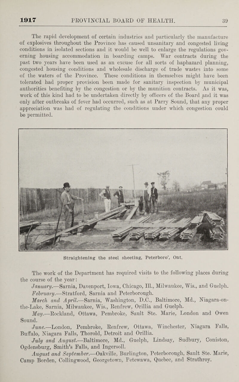 The rapid development of certain industries and particularly the manufacture of explosives throughout the Province has caused unsanitary and congested living conditions in isolated sections and it would be well to enlarge the regulations gov¬ erning housing accommodation in boarding camps. War contracts during the past two years have been used as an excuse for all sorts of haphazard planning, congested housing conditions and wholesale discharge of trade wastes into some of the waters of the Province. rThese conditions in themselves might have been tolerated had proper provision been made for sanitary inspection by municipal authorities benefiting by the congestion or by the munition contracts. As it was, work of this kind had to be undertaken directly by officers of the Board and it was only after outbreaks of fever had occurred, such as at Parry Sound, that any proper appreciation was had of regulating the conditions under which congestion could be permitted. Straightening the steel sheeting, Peterboro’, Ont. The work of the Department has required visits to the following places during the course of the year: January.—Sarnia, Davenport, Iowa, Chicago, Ill., Milwaukee, Wis., and Guelph. February.—Stratford, Sarnia and Peterborough. March and April.—Sarnia, Washington, D.C., Baltimore, Md., Niagara-on- the-Lake, Sarnia, Milwaukee, Wis., Renfrew, Orillia and Guelph. May.—Rockland, Ottawa, Pembroke, Sault Ste. Marie, London and Owen Sound. June.—London, Pembroke, Renfrew, Ottawa, Winchester, Niagara Falls, Buffalo, Niagara Falls, Thorold, Detroit and Orillia. July and August.—Baltimore, Md., Guelph, Lindsay, Sudbury, Coniston, Ogdensburg, Smith's Falls, and Ingersoll. August and September.—Oakville, Burlington, Peterborough, Sault Ste. Marie, Camp Borden, Collingwood, Georgetown, Petewawa, Quebec, and Strathroy.