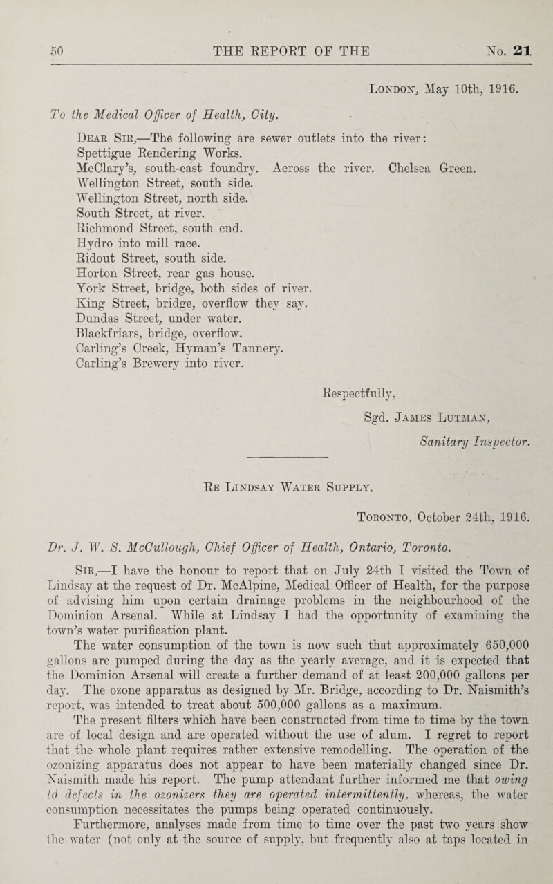 London, May 10th, 1916. To the Medical Officer of Health, City. Dear Sir,—The following are sewer outlets into the river: Spettigue Rendering Works. McClary’s, south-east foundry. Across the river. Chelsea Green. Wellington Street, south side. Wellington Street, north side. South Street, at river. Richmond Street, south end. Hydro into mill race. Ridout Street, south side. Horton Street, rear gas house. York Street, bridge, both sides of river. King Street, bridge, overflow they say. Dundas Street, under water. Blackfriars, bridge, overflow. Carling’s Creek, Hyman’s Tannery. Carling’s Brewery into river. Respectfully, Sgd. James Lutman, Sanitary Inspector. Re Lindsay Water Supply. Toronto, October 24th, 1916. Dr. J. W. S. McCullough, Chief Officer of Health, Ontario, Toronto. Sir,—I have the honour to report that on July 24th I visited the Town of Lindsay at the request of Dr. McAlpine, Medical Officer of Health, for the purpose of advising him upon certain drainage problems in the neighbourhood of the Dominion Arsenal. While at Lindsay I had the opportunity of examining the town’s water purification plant. The water consumption of the town is now such that approximately 650,000 gallons are pumped during the day as the yearly average, and it is expected that the Dominion Arsenal will create a further demand of at least 200,000 gallons per day. The ozone apparatus as designed by Mr. Bridge, according to Dr. Haismith’s report, was intended to treat about 500,000 gallons as a maximum. The present filters which have been constructed from time to time by the town are of local design and are operated without the use of alum. I regret to report that the whole plant requires rather extensive remodelling. The operation of the ozonizing apparatus does not appear to have been materially changed since Dr. Yaismith made his report. The pump attendant further informed me that owing td defects in the ozonizers they are operated intermittently, whereas, the water consumption necessitates the pumps being operated continuously. Furthermore, analyses made from time to time over the past two years show the water (not only at the source of supply, but frequently also at taps located in