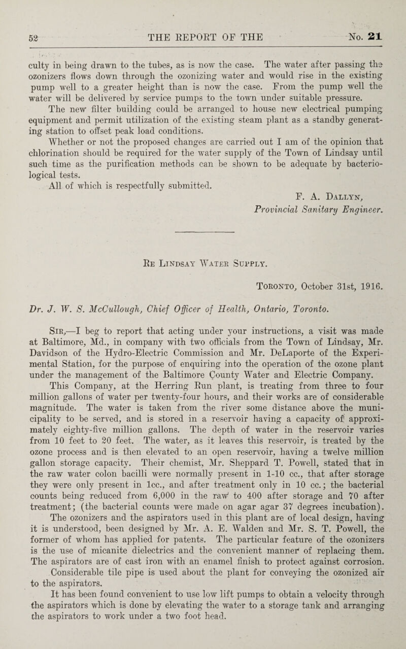 I 4..'• ./ ' * ' - culty in being drawn to the tubes, as is now the case. The water after passing the ozonizers flows down through the ozonizing w^ater and would rise in the existing pump well to a greater height than is now the case. From the pump well the water will be delivered by service pumps to the town under suitable pressure. The new filter building could be arranged to house new electrical pumping equipment and permit utilization of the existing steam plant as a standby generat¬ ing station to offset peak load conditions. Whether or not the proposed changes are carried out I am of the opinion that chlorination should be required for the water supply of the Town of Lindsay until such time as the purification methods can be shown to be adequate by bacterio¬ logical tests. All of which is respectfully submitted. F. A. Dallyn, Provincial Sanitary Engineer. Re Lindsay Water Supply. Toronto, October 31st, 1916. Dr. J. W. S. McCullough, Chief Officer of Health, Ontario, Toronto. Sir,—I beg to report that acting under your instructions, a visit was made at Baltimore, Md., in company with two officials from the Town of Lindsay, Mr. Davidson of the Hydro-Electric Commission and Mr. DeLaporte of the Experi¬ mental Station, for the purpose of enquiring into the operation of the ozone plant under the management of the Baltimore County Water and Electric Company. This Company, at the Herring Run plant, is treating from three to four million gallons of water per twenty-four hours, and their works are of considerable magnitude. The water is taken from the river some distance above the muni¬ cipality to be served, and is stored in a reservoir having a capacity of' approxi¬ mately eighty-five million gallons. The depth of water in the reservoir varies from 10 feet to 20 feet. The water, as it leaves this reservoir, is treated by the ozone process and is then elevated to an open reservoir, having a twelve million gallon storage capacity. Their chemist, Mr. Sheppard T. Powell, stated that in the raw water colon bacilli were normally present in 1-10 cc., that after storage they were only present in lcc., and after treatment only in 10 cc.; the bacterial counts being reduced from 6,000 in the raw to 400 after storage and 70 after treatment; (the bacterial counts wTere made on agar agar 37 degrees incubation). The ozonizers and the aspirators used in this plant are of local design, having it is understood, been designed by Mr. A. E. Walden and Mr. S. T. Powell, the former of whom has applied for patents. The particular feature of the ozonizers is the use of micanite dielectrics and the convenient manned of replacing them. The aspirators are of cast iron with an enamel finish to protect against corrosion. Considerable tile pipe is used about the plant for conveying the ozonized air to the aspirators. It has been found convenient to use low lift pumps to obtain a velocity through the aspirators which is done by elevating the water to a storage tank and arranging the aspirators to work under a two foot head.