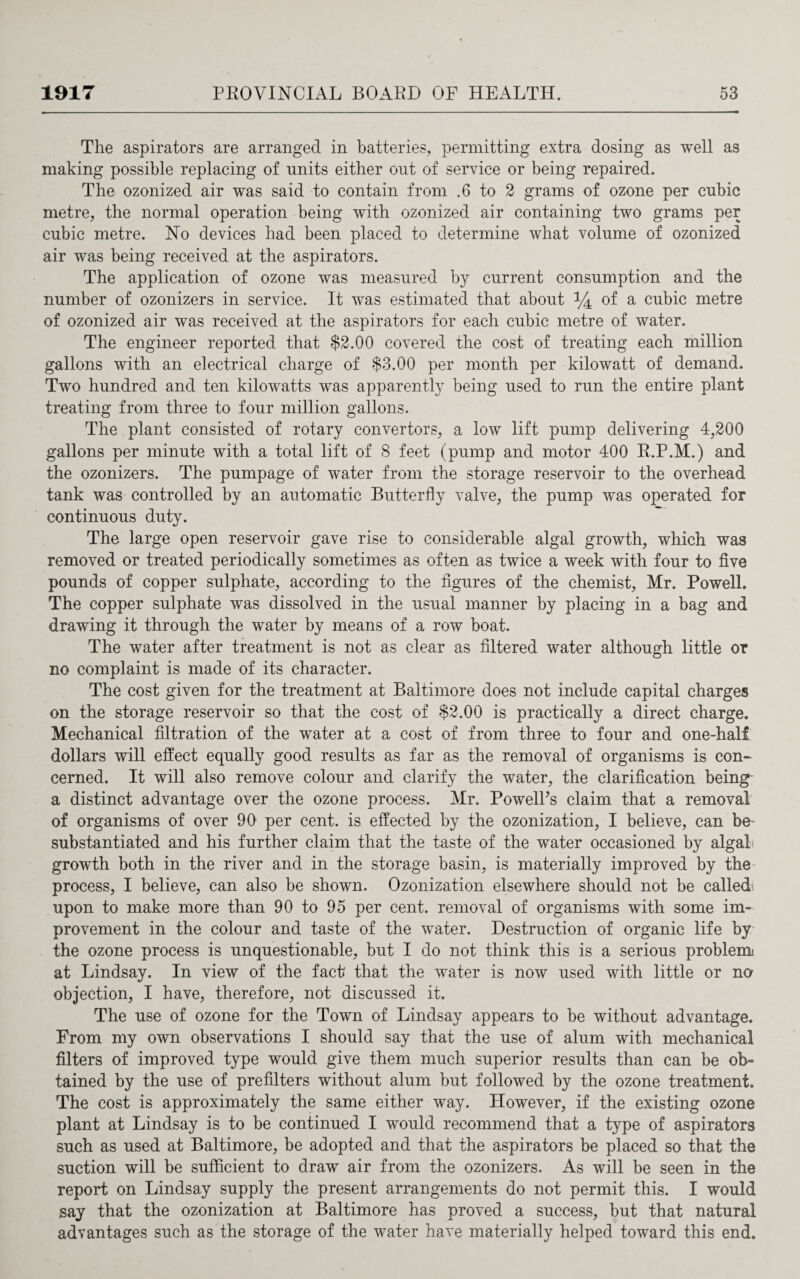 The aspirators are arranged in batteries, permitting extra dosing as well as making possible replacing of units either out of service or being repaired. The ozonized air was said to contain from .6 to 2 grams of ozone per cubic metre, the normal operation being wTith ozonized air containing two grams per cubic metre. No devices had been placed to determine what volume of ozonized air was being received at the aspirators. The application of ozone was measured by current consumption and the number of ozonizers in service. It was estimated that about *4 of a cubic metre of ozonized air was received at the aspirators for each cubic metre of water. The engineer reported that $2.00 covered the cost of treating each million gallons with an electrical charge of $3.00 per month per kilowatt of demand. Two hundred and ten kilowatts was apparently being used to run the entire plant treating from three to four million gallons. The plant consisted of rotary convertors, a low lift pump delivering 4,200 gallons per minute with a total lift of S feet (pump and motor 400 R.P.M.) and the ozonizers. The pumpage of water from the storage reservoir to the overhead tank was controlled by an automatic Butterfly valve, the pump was operated for continuous duty. The large open reservoir gave rise to considerable algal growth, which was removed or treated periodically sometimes as often as twice a week with four to five pounds of copper sulphate, according to the figures of the chemist, Mr. Powell. The copper sulphate was dissolved in the usual manner by placing in a bag and drawing it through the water by means of a row boat. The water after treatment is not as clear as filtered water although little or no complaint is made of its character. The cost given for the treatment at Baltimore does not include capital charges on the storage reservoir so that the cost of $2.00 is practically a direct charge. Mechanical filtration of the water at a cost of from three to four and one-half dollars will effect equally good results as far as the removal of organisms is con¬ cerned. It will also remove colour and clarify the water, the clarification being a distinct advantage over the ozone process. Mr. PowelPs claim that a removal of organisms of over 90 per cent, is effected by the ozonization, I believe, can be substantiated and his further claim that the taste of the water occasioned by algal i growth both in the river and in the storage basin, is materially improved by the- process, I believe, can also be shown. Ozonization elsewhere should not be calledi upon to make more than 90 to 95 per cent, removal of organisms with some im¬ provement in the colour and taste of the water. Destruction of organic life by the ozone process is unquestionable, but I do not think this is a serious problem at Lindsay. In view of the fact that the water is now used with little or no objection, I have, therefore, not discussed it. The use of ozone for the Town of Lindsay appears to be without advantage. From my own observations I should say that the use of alum with mechanical filters of improved type would give them much superior results than can be ob¬ tained by the use of prefilters without alum but followed by the ozone treatment. The cost is approximately the same either way. However, if the existing ozone plant at Lindsay is to be continued I would recommend that a type of aspirators such as used at Baltimore, be adopted and that the aspirators be placed so that the suction will be sufficient to draw air from the ozonizers. As will be seen in the report on Lindsay supply the present arrangements do not permit this. I would say that the ozonization at Baltimore has proved a success, but that natural advantages such as the storage of the water have materially helped toward this end.