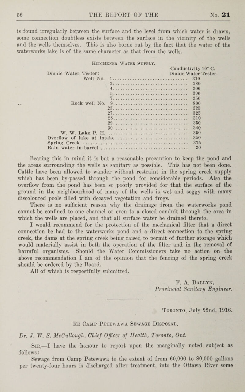 is found irregularly between the surface and the level from which water is drawn, some connection doubtless exists between the surface in the vicinity of the wells and the wells themselves. This is also borne out by the fact that the water of the waterworks lake is of the same character as that from the wells. Kitchexer Water Supply. Dionic Water Tester: Well No. 1. 2. 4 . 5 . Rock well No. 9 £ i . 28. 29. 30. W. W. Lake P. H. Overflow of lake at intake Spring Creek . Rain water in barrel. Conductivity 10° C. Dionic Water Tester. . 310 . 280 . 300 .. 300 . 350 . 800 . 325 . 325 . 310 . 350 . 340 . 350 . 350 . 375 . 30 Bearing this in mind it is but a reasonable precaution to keep the pond and the areas surrounding the wells as sanitary as possible. This has not been done. Cattle have been allowed to wander without restraint in the spring creek supply which has been by-passed through the pond for considerable periods. Also the overflow from the pond has been so poorly provided for that the surface of the ground in the neighbourhood of many of the wells is wet and soggy with many discoloured pools filled with decayed vegetation and frogs. There is no sufficient reason why the drainage from the waterworks pond cannot be confined to one channel or even to a closed conduit through the area in which the wells are placed, and that all surface water be drained thereto. I would recommend for the protection of the mechanical filter that a direct connection be had to the waterworks pond and a direct connection to the spring creek, the dams at the spring creek being raised to permit of further storage which would materially assist in both the operation of the filter and in the removal of harmful organisms. Should the Water Commissioners take no action on the above recommendation I am of the opinion that the fencing of the spring creek should be ordered by the Board. All of which is respectfully submitted. F. A. Dallyn, Provincial Sanitary Engineer. Toronto, July 22nd, 1916. Re Camp Petewawa Sewage Disposal. Dr. J. W. S. McCullough, Chief Officer of Health, Toronto, Ont. Sir,—I have the honour to report upon the marginally noted subject as follows: Sewage from Camp Petewwwa to the extent of from 60,000 to 80,000 gallons per tw^enty-four hours is discharged after treatment, into the Ottawa River some