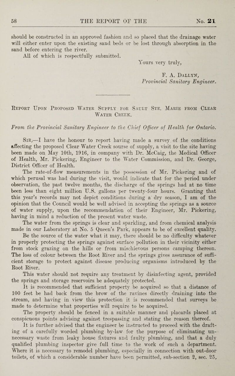 should be constructed in an approved fashion and so placed that the drainage water will either enter upon the existing sand beds or be lost through absorption in the sand before entering the river. All of which is respectfully submitted. Yours very truly, F. A. Dallyn, Provincial Sanitary Engineer. Report Upon Proposed Water Supply for Sault Ste. Marie from Clear Water Creek. From the Provincial Sanitary Engineer to the Chief Officer of Health for Ontario. Sir,—I have the honour to report having made a survey, of ,fhe conditions affecting the proposed Clear Water Creek sourse of supply, a visit to the site having been made on May 10th, 1916, in company with Dr. McCaig, the Medical Officer of Health, Mr. Pickering, Engineer to the Water Commission, and Dr. George, District Officer of Health. The rate-of-flow measurements in the possession of Mr. Pickering and of which perusal was had during the visit, would indicate that for the period under observation, the past twelve months, the discharge of the springs had at no time been less than eight million U.S. gallons per twenty-four hours. Granting that this year’s records may not depict conditions during a dry season, I am of the opinion that the Council would be well advised in accepting the springs as a source of water supply, upon the recommendation of their Engineer, Mr. Pickering, having in mind a reduction of the present water waste. The water from the springs is clear and sparkling, and from chemical analysis made in our Laboratory at No. 5 Queen’s Park, appears to be of excellent quality. Be the source of the water what it may, there should be no difficulty whatever in properly protecting the springs against surface pollution in their vicinity either from stock grazing on the hills or from mischievous persons camping thereon. The loss of colour between the Root River and the springs gives assurance of suffi¬ cient storage to protect against disease producing organisms introduced by the Root River. This water should not require any treatment by disinfecting agent, provided the springs and storage reservoirs be adequately protected. It is recommended that sufficient property be acquired so that a distance of 100 feet be had back from the brow of the ravines directly draining into the stream, and having in view this protection it is recommended that surveys be made to determine what properties will require to be acquired. The property should be fenced in a suitable manner and placards placed at conspicuous points advising against trespassing and stating the reason thereof. It is further advised that the engineer be instructed to proceed with the draft¬ ing of a carefully worded plumbing by-law for the purpose of eliminating un¬ necessary waste from leaky house fixtures and faulty plumbing, and that a duly qualified plumbing inspector give full time to the work of such a department. Where it is necessary to remodel plumbing, especially in connection with out-door toilets, of which a considerable number have been permitted, sub-section 2, sec. 25,
