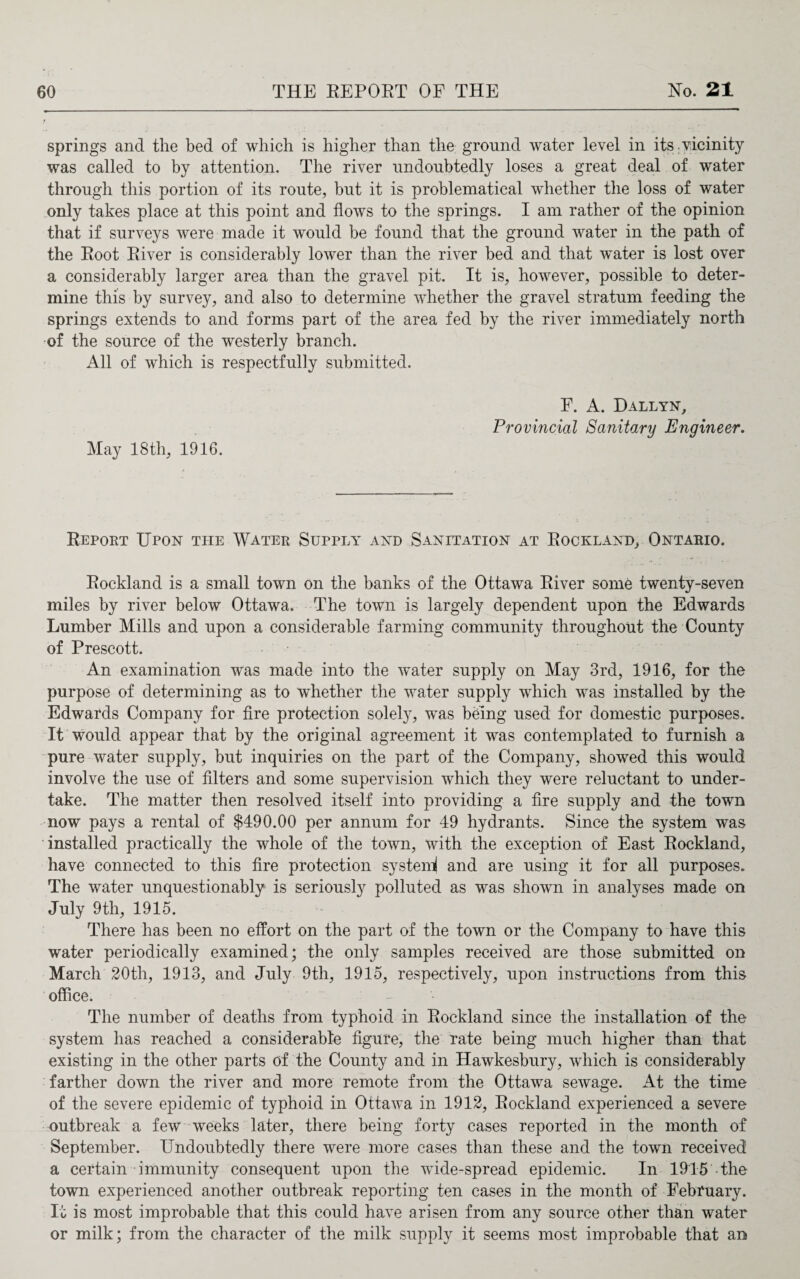 springs and the bed of which is higher than the ground water level in its. vicinity was called to by attention. The river undoubtedly loses a great deal of water through this portion of its route, but it is problematical whether the loss of water only takes place at this point and flows to the springs. I am rather of the opinion that if surveys were made it would be found that the ground water in the path of the Root River is considerably lower than the river bed and that water is lost over a considerably larger area than the gravel pit. It is, however, possible to deter¬ mine this by survey, and also to determine whether the gravel stratum feeding the springs extends to and forms part of the area fed by the river immediately north of the source of the westerly branch. All of which is respectfully submitted. May 18 th, 1916. F. A. Dallyn, Provincial Sanitary Engineer. Report Upon the Water Supply and Sanitation at Rockland, Ontario. Rockland is a small town on the banks of the Ottawa River some twenty-seven miles by river below Ottawa. The town is largely dependent upon the Edwards Lumber Mills and upon a considerable farming community throughout the County of Prescott. An examination was made into the water supply on May 3rd, 1916, for the purpose of determining as to whether the water supply which was installed by the Edwards Company for fire protection solely, was being used for domestic purposes. It would appear that by the original agreement it was contemplated to furnish a pure water supply, but inquiries on the part of the Company, showed this would involve the use of filters and some supervision which they were reluctant to under¬ take. The matter then resolved itself into providing a fire supply and the town now pays a rental of $490.00 per annum for 49 hydrants. Since the system was installed practically the whole of the town, with the exception of East Rockland, have connected to this fire protection system! and are using it for all purposes. The water unquestionably is seriously polluted as was shown in analyses made on July 9th, 1915. There has been no effort on the part of the town or the Company to have this water periodically examined; the only samples received are those submitted on March 20th, 1913, and July 9th, 1915, respectively, upon instructions from this office. The number of deaths from typhoid in Rockland since the installation of the system has reached a considerable figure, the rate being much higher than that existing in the other parts of the County and in Hawkesbury, which is considerably farther down the river and more remote from the Ottawa sewage. At the time of the severe epidemic of typhoid in Ottawa in 1912, Rockland experienced a severe outbreak a few weeks later, there being forty cases reported in the month of September. Undoubtedly there were more cases than these and the town received a certain immunity consequent upon the wide-spread epidemic. In 1915'the town experienced another outbreak reporting ten cases in the month of February. It is most improbable that this could have arisen from any source other than water or milk; from the character of the milk supply it seems most improbable that an