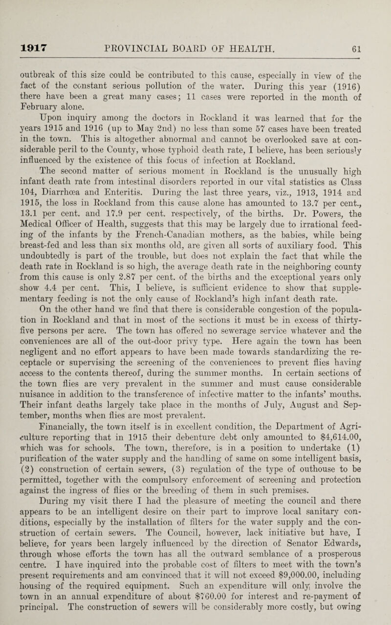 outbreak of this size could be contributed to this cause, especially in view of the fact of the constant serious pollution of the water. During this year (1916) there have been a great many cases; 11 cases were reported in the month of February alone. Upon inquiry among the doctors in Rockland it was learned that for the years 1915 and 1916 (up to May 2nd) no less than some 57 cases have been treated in the town. This is altogether abnormal and cannot be overlooked save at con¬ siderable peril to the County, whose typhoid death rate, I believe, has been seriously influenced by the existence of this focus of infection at Rockland. The second matter of serious moment in Rockland is the unusually high infant death rate from intestinal disorders reported in our vital statistics as Class 104, Diarrhoea and Enteritis. During the last three years, viz., 1913, 1914 and 1915, the loss in Rockland from this cause alone has amounted to 13.7 per cent., 13.1 per cent, and 17.9 per cent, respectively, of the births. Dr. Powers, the Medical Officer of Health, suggests that this may be largely due to irrational feed¬ ing of the infants by the French-Canadian mothers, as the babies, while being breast-fed and less than six months old, are given all sorts of auxiliary food. This undoubtedly is part of the trouble, but does not explain the fact that while the death rate in Rockland is so high, the average death rate in the neighboring county from this cause is only 2.87 per cent, of the births and the exceptional years only show 4.4 per cent. This, I believe, is sufficient evidence to show that supple¬ mentary feeding is not the only cause of Rockland’s high infant death rate. On the other hand we find that there is considerable congestion of the popula¬ tion in Rockland and that in most of the sections it must be in excess of thirty- five persons per acre. The town has offered no sewerage service whatever and the conveniences are all of the out-door privy type. Here again the town has been negligent and no effort appears to have been made towards standardizing the re¬ ceptacle or supervising the screening of the conveniences to prevent flies having access to the contents thereof, during the summer months. In certain sections of the town flies are very prevalent in the summer and must cause considerable nuisance in addition to the transference of infective matter to the infants’ mouths. Their infant deaths largely take place in the months of July, August and Sep¬ tember, months when flies are most prevalent. Financially, the town itself is in excellent condition, the Department of Agri¬ culture reporting that in 1915 their debenture debt only amounted to $4,614.00, which was for schools. The town, therefore, is in a position to undertake (1) purification of the water supply and the handling of same on some intelligent basis, (2) construction of certain sewers, (3) regulation of the type of outhouse to be permitted, together with the compulsory enforcement of screening and protection against the ingress of flies or the breeding of them in such premises. During my visit there I had the pleasure of meeting the council and there appears to be an intelligent desire on their part to improve local sanitary con¬ ditions, especially by the installation of filters for the water supply and the con¬ struction of certain sewers. The Council, however, lack initiative but have, I believe, for years been largely influenced by the direction of Senator Edwards, through whose efforts the town has all the outward semblance of a prosperous centre. I have inquired into the probable cost of filters to meet with the town’s present requirements and am convinced that it will not exceed $9,000.00, including housing of the required equipment. Such an expenditure will only; involve the town in an annual expenditure of about $760.00 for interest and re-payment of principal. The construction of sewers will be considerably more costly, but owing