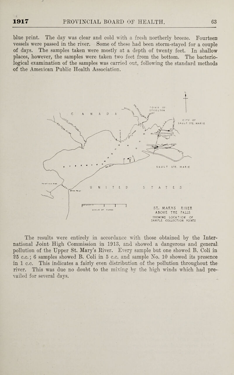 blue print. The day was clear and cold with a fresh northerly breeze. Fourteen vessels were passed in the river. Some of these had been storm-stayed for a couple of days. The samples taken were mostly at a depth of twenty feet. In shallow places, however, the samples were taken two feet from the bottom. The bacterio¬ logical examination of the samples was carried out, following the standard methods of the Ameiican Public Health Association. The results were entirely in accordance with those obtained by the Inter¬ national Joint High Commission in 1913, and showed a dangerous and general pollution of the Upper St. Mary’s River. Every sample but one showed B. Coli in 25 c.c.; 6 samples showed B. Coli in 5 c.c. and sample No. 10 showed its presence in 1 c.c. This indicates a fairly even distribution of the pollution throughout the river. This was due no doubt to the mixing by the high winds which had pre¬ vailed for several days.