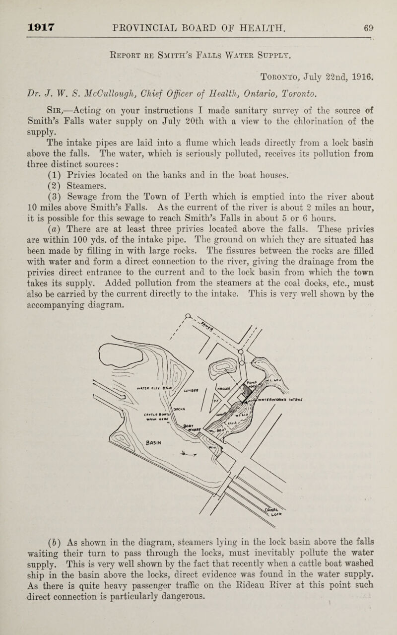 Report re Smith's Falls Water Supply. Toronto, July 22nd, 1916. Dr. J. W. S. McCullough, Chief Officer of Health, Ontario, Toronto. Sir,—Acting on your instructions I made sanitary survey of the source of Smith’s Falls water supply on July 20th with a view to the chlorination of the supply. The intake pipes are laid into a flume which leads directly from a lock basin above the falls. The water, which is seriously polluted, receives its pollution from three distinct sources: (1) Privies located on the banks and in the boat houses. (2) Steamers. (3) Sewage from the Town of Perth which is emptied into the river about 10 miles above Smith’s Falls. As the current of the river is about 2 miles an hour, it is possible for this sewage to reach Smith’s Falls in about 5 or 6 hours. (a) There are at least three privies located above the falls. These privies are within 100 yds. of the intake pipe. The ground on which they are situated has been made by filling in with large rocks. The fissures between the rocks are filled with water and form a direct connection to the river, giving the drainage from the privies direct entrance to the current and to the lock basin from which the town takes its supply. Added pollution from the steamers at the coal docks, etc., must also be carried by the current directly to the intake. This is very well shown by the accompanying diagram. (h) As shown in the diagram, steamers lying in the lock basin above the falls waiting their turn to pass through the locks, must inevitably pollute the water supply. This is very well shown by the fact that recently when a cattle boat washed ship in the basin above the locks, direct evidence was found in the water supply. As there is quite heavy passenger traffic on the Rideau River at this point such direct connection is particularly dangerous.