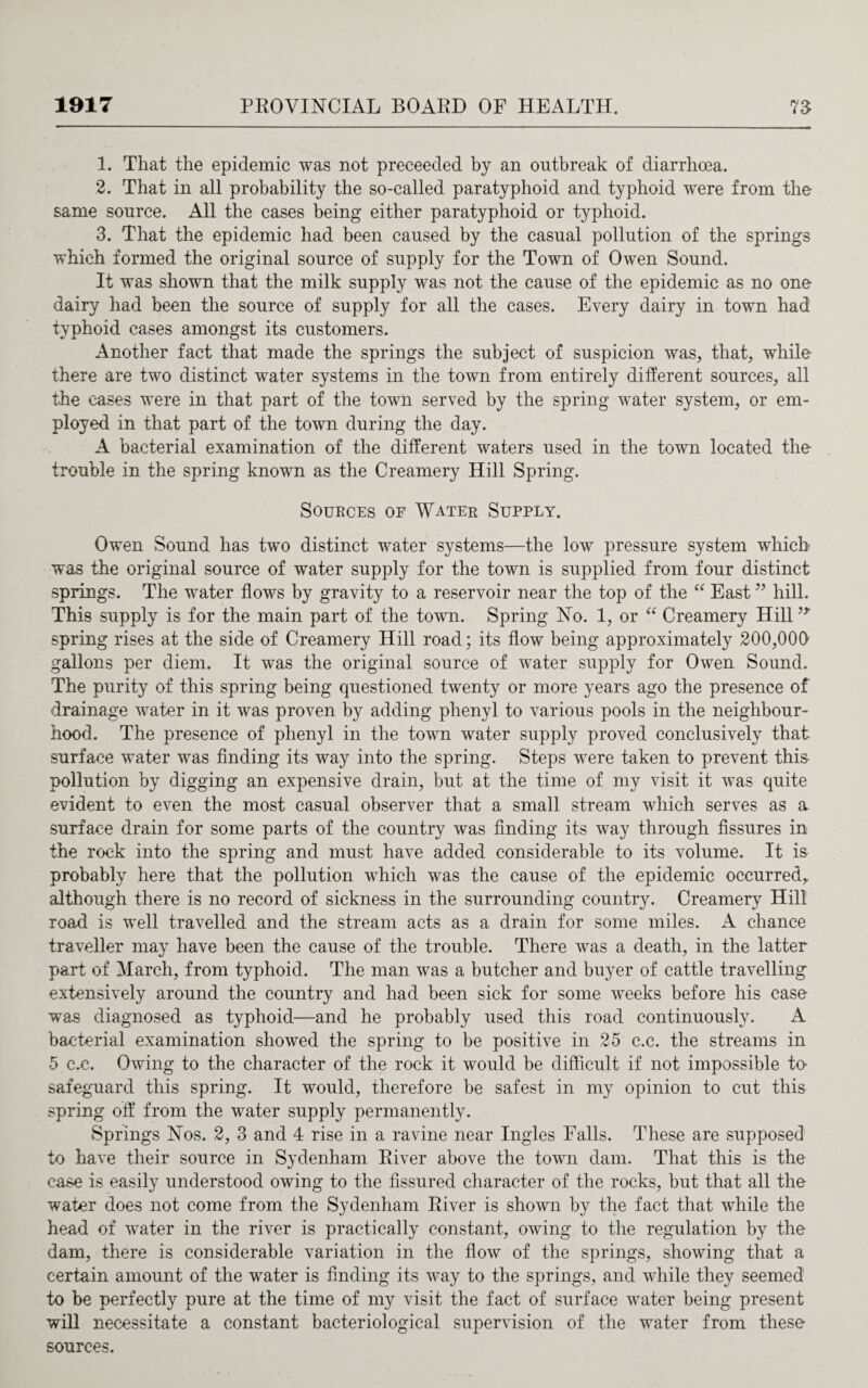 1. That the epidemic was not preceeded by an outbreak of diarrhoea. 2. That in all probability the so-called paratyphoid and typhoid were from the same source. All the cases being either paratyphoid or typhoid. 3. That the epidemic had been caused by the casual pollution of the springs which formed the original source of supply for the Town of Owen Sound. It was shown that the milk supply was not the cause of the epidemic as no one dairy had been the source of supply for all the cases. Every dairy in town had typhoid cases amongst its customers. Another fact that made the springs the subject of suspicion was, that, while there are two distinct water systems in the town from entirely different sources, all the cases were in that part of the town served by the spring water system, or em¬ ployed in that part of the town during the day. A bacterial examination of the different waters used in the town located the trouble in the spring known as the Creamery Hill Spring. Sources of Water Supply. Owen Sound has two distinct water systems—the low pressure system which was the original source of water supply for the town is supplied from four distinct springs. The water flows by gravity to a reservoir near the top of the “ East ” hill. This supply is for the main part of the town. Spring No. 1, or “ Creamery Hill9* spring rises at the side of Creamery Hill road; its flow being approximately 200,000 gallons per diem. It was the original source of water supply for Owen Sound. The purity of this spring being questioned twenty or more years ago the presence of drainage water in it was proven by adding phenyl to various pools in the neighbour¬ hood. The presence of phenyl in the town water supply proved conclusively that surface water was finding its way into the spring. Steps were taken to prevent this- pollution by digging an expensive drain, but at the time of my visit it was quite evident to even the most casual observer that a small stream which serves as a surface drain for some parts of the country was finding its way through fissures in the rock into the spring and must have added considerable to its volume. It is probably here that the pollution which was the cause of the epidemic occurred,, although there is no record of sickness in the surrounding country. Creamery Hill road is well travelled and the stream acts as a drain for some miles. A chance traveller may have been the cause of the trouble. There was a death, in the latter part of March, from typhoid. The man was a butcher and buyer of cattle travelling extensively around the country and had been sick for some weeks before his case was diagnosed as typhoid—and he probably used this road continuously. A bacterial examination showed the spring to be positive in 25 c.c. the streams in 5 c.c. Owing to the character of the rock it would be difficult if not impossible to> safeguard this spring. It would, therefore be safest in my opinion to cut this spring off from the water supply permanently. Springs Nos. 2, 3 and 4 rise in a ravine near Ingles Falls. These are supposed to have their source in Sydenham River above the town dam. That this is the case is easily understood owing to the fissured character of the rocks, but that all the water does not come from the Sydenham River is shown by the fact that while the head of water in the river is practically constant, owing to the regulation by the dam, there is considerable variation in the flow of the springs, showing that a certain amount of the water is finding its way to the springs, and while they seemed to be perfectly pure at the time of my visit the fact of surface water being present will necessitate a constant bacteriological supervision of the water from these sources.