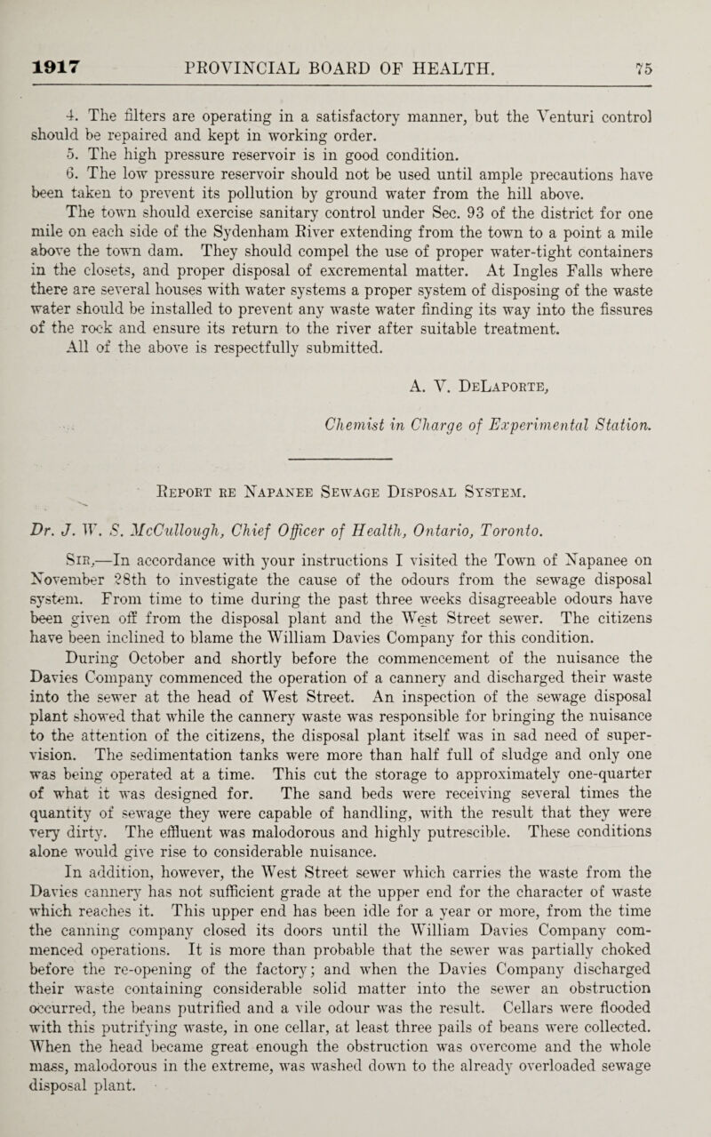 4. The filters are operating in a satisfactory manner, but the Venturi control should be repaired and kept in working order. 5. The high pressure reservoir is in good condition. 6. The low pressure reservoir should not be used until ample precautions have been taken to prevent its pollution by ground water from the hill above. The town should exercise sanitary control under Sec. 93 of the district for one mile on each side of the Sydenham River extending from the town to a point a mile above the town dam. They should compel the use of proper water-tight containers in the closets, and proper disposal of excremental matter. At Ingles Falls where there are several houses with water systems a proper system of disposing of the waste water should be installed to prevent any waste water finding its way into the fissures of the rock and ensure its return to the river after suitable treatment. All of the above is respectfully submitted. A. V. DeLaporte, Chemist in Charge of Experimental Station. Report re Napanee Sewage Disposal System. Dr. J. IF. S. McCullough, Chief Officer of Health, Ontario, Toronto. Sir,—In accordance with your instructions I visited the Town of Napanee on November 28th to investigate the cause of the odours from the sewage disposal system. From time to time during the past three weeks disagreeable odours have been given off from the disposal plant and the West Street sewer. The citizens have been inclined to blame the William Davies Company for this condition. During October and shortly before the commencement of the nuisance the Davies Company commenced the operation of a cannery and discharged their waste into the sewer at the head of West Street. An inspection of the sewage disposal plant showed that while the cannery waste was responsible for bringing the nuisance to the attention of the citizens, the disposal plant itself was in sad need of super¬ vision. The sedimentation tanks were more than half full of sludge and only one was being operated at a time. This cut the storage to approximately one-quarter of wThat it was designed for. The sand beds were receiving several times the quantity of sewage they were capable of handling, with the result that they were very dirty. The effluent was malodorous and highly putrescible. These conditions alone would give rise to considerable nuisance. In addition, however, the West Street sewer which carries the waste from the Davies cannery has not sufficient grade at the upper end for the character of waste which reaches it. This upper end has been idle for a year or more, from the time the canning company closed its doors until the William Davies Company com¬ menced operations. It is more than probable that the sewer was partially choked before the re-opening of the factory; and when the Davies Company discharged their waste containing considerable solid matter into the sewer an obstruction occurred, the beans putrified and a vile odour was the result. Cellars were flooded with this putrifying waste, in one cellar, at least three pails of beans were collected. When the head became great enough the obstruction was overcome and the whole mass, malodorous in the extreme, was washed down to the already overloaded sewage disposal plant.