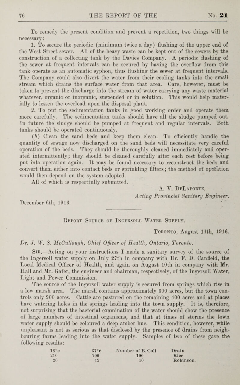 To remedy the present condition and prevent a repetition, two things will be necessary: 1. To secure the periodic (minimum twice a day) flushing of the upper end of the West Street sewer. All of the heavy waste can be kept out of the sewers by the construction of a collecting tank by the Davies Company. A periodic flushing of the sewer at frequent intervals can be secured by having the overflow from this tank operate as an automatic syphon, thus flushing the sewer at frequent intervals. The Company could also divert the water from their cooling tanks into the small stream which drains the surface water from that area. Care, however, must be taken to prevent the discharge into the stream of water carrying any waste material whatever, organic or inorganic, suspended or in solution. This would help mater¬ ially to lessen the overload upon the disposal plant. 2. To put the sedimentation tanks in good working order and operate them more carefully. The sedimentation tanks should have all the sludge pumped out. In future the sludge should be pumped at frequent and regular intervals. Both tanks should be operated continuously. (b) Clean the sand beds and keep them clean. To efficiently handle the quantity of sewage now discharged on the sand beds will necessitate very careful operation of the beds. They should be thoroughly cleaned immediately and oper¬ ated intermittently; they should be cleaned carefully after each rest before being put into operation again. It may be found necessary to reconstruct the beds and convert them either into contact beds or sprinkling filters; the method of operation would then depend on the system adopted. All of which is respectfully submitted. A. Y. DeLaporte, Acting Provincial Sanitary Engineer. December 6th, 1916. Report Source of Ingersoll Water Supply. Toronto, August 14th, 1916. Dr. J. W. S. McCullough, Chief Officer of Health, Ontario, Toronto. Sir,—Acting on your instructions I made a sanitary survey of the source of the Ingersoll water supply on July 27th in company with Dr. E. D. Canfield, the Local Medical Officer of Health, and again on August lOtli in company with Mr. Hall and Mr. Gafer, the engineer and chairman, respectively, of the Ingersoll Water, Light and Power Commission. The source of the Ingersoll water supply is secured from springs which rise in a low marsh area. The marsh contains approximately 600 acres, but the town con¬ trols only 200 acres. Cattle are pastured on the remaining 400 acres and at places have watering holes in the springs leading into the town supply. It is, therefore, not surprising that the bacterial examination of the water should show the presence of large numbers of intestinal organisms, and that at times of storms the town water supply should be coloured a deep amber hue. This condition, however, while unpleasant is not as serious as that disclosed by the presence of drains from neigh¬ bouring farms leading into the water supply. Samples of two of these gave the following results: 18°c 37°c Number of B. Coli Drain 210 700 100 Rice. 20 12 10 Robinson.