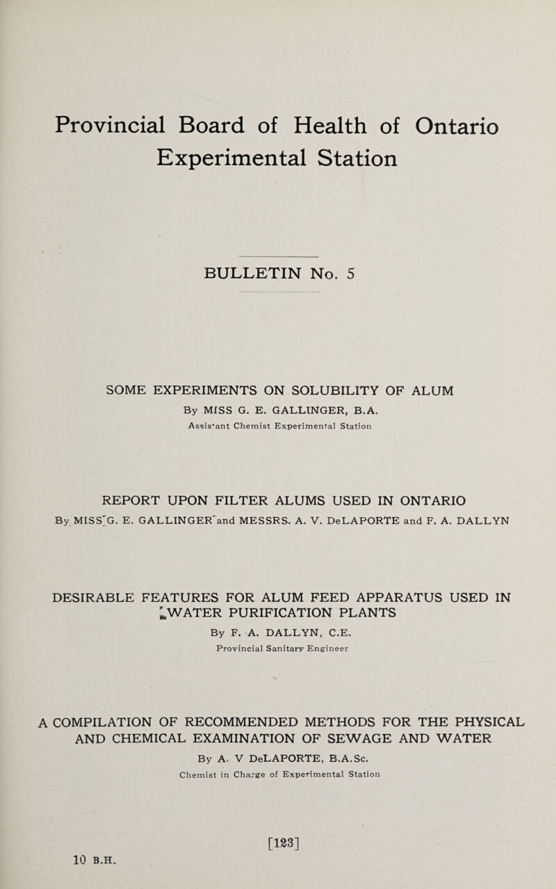 Provincial Board of Health of Ontario Experimental Station BULLETIN No. 5 SOME EXPERIMENTS ON SOLUBILITY OF ALUM By MISS G. E. GALLINGER, B.A. Assis'ant Chemist Experimental Station REPORT UPON FILTER ALUMS USED IN ONTARIO By MISS'G. E. GALLINGER'and MESSRS. A. V. DeLAPORTE and F. A. DALLYN DESIRABLE FEATURES FOR ALUM FEED APPARATUS USED IN ^WATER PURIFICATION PLANTS By F. A. DALLYN, C.E. Provincial Sanitary Engineer A COMPILATION OF RECOMMENDED METHODS FOR THE PHYSICAL AND CHEMICAL EXAMINATION OF SEWAGE AND WATER By A, V DeLAPORTE, B.A.Sc. Chemist in Charge of Experimental Station 10 B.H. [133]