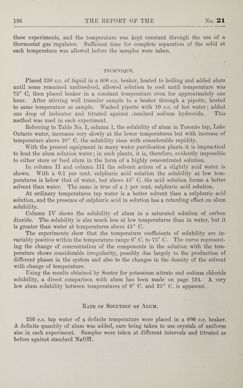 these experiments, and the temperature was kept constant through the use of a thermostat gas regulator. Sufficient time for complete separation of the solid at each temperature was allowed before the samples were taken. » TECHNIQUE. Placed 250 c.c. of liquid in a 600 c.c. beaker, heated to boiling and added alum until some remained undissolved, allowed solution to cool until temperature was 75° C, then placed beaker in a constant temperature oven for approximately one hour. After stirring well transfer sample to a beaker through a pipette, heated to same temperature as sample. Washed pipette with 10 c.c. of hot water; added one drop of indicator and titrated against standard sodium hydroxide. This method was used in each experiment. Eeferring to Table Ho. I, column 1, the solubility of alum in Toronto tap, Lake Ontario water, increases very slowly at the lower temperatures but with increase of temperature above 20° C. the solubility rises with considerable rapidity. With the present equipment in many water purification plants it is impractical to heat the alum solution water; in such plants, it is, therefore, evidently impossible to either store or feed alum in the form of a highly concentrated solution. In column II and column III the solvent action of a slightly acid water is shown. With a 0.1 per cent, sulphuric acid solution the solubility at low tem¬ peratures is below that of water, but above 45° C. the acid solution forms a better solvent than water. The same is true of a 1 per cent, sulphuric acid solution. At ordinary temperatures tap water is a better solvent than a sulphuric acid solution, and the presence of sulphuric acid in solution has a retarding effect on alum solubility. Column IV shows the solubility of alum in a saturated solution of carbon dioxide. The solubility is also much less at low temperatures than in water, but it is greater than water at temperatures above 45° C. The experiments show that the temperature coefficients of solubility are in¬ variably positive within the temperature range 0° C. to 75° C. The curve represent¬ ing the change of concentration of the components in the solution with the tem¬ perature shows considerable irregularity, possibly due largely to the production of different phases in the system and also to the changes in the density of the solvent with change of temperature. Using the results obtained by Senter for potassium nitrate and sodium chloride solubility, a direct comparison with alum has been made on page 124. A very low alum solubility between temperatures of 0° C. and 25° C. is apparent. Eate of Solution of Alum. 250 c.c. tap water of a definite temperature were placed in a 600 c.c. beaker. A definite quantity of alum was added, care being taken to use crystals of uniform size in each experiment. Samples were taken at different intervals and titrated as before against standard HaOH.