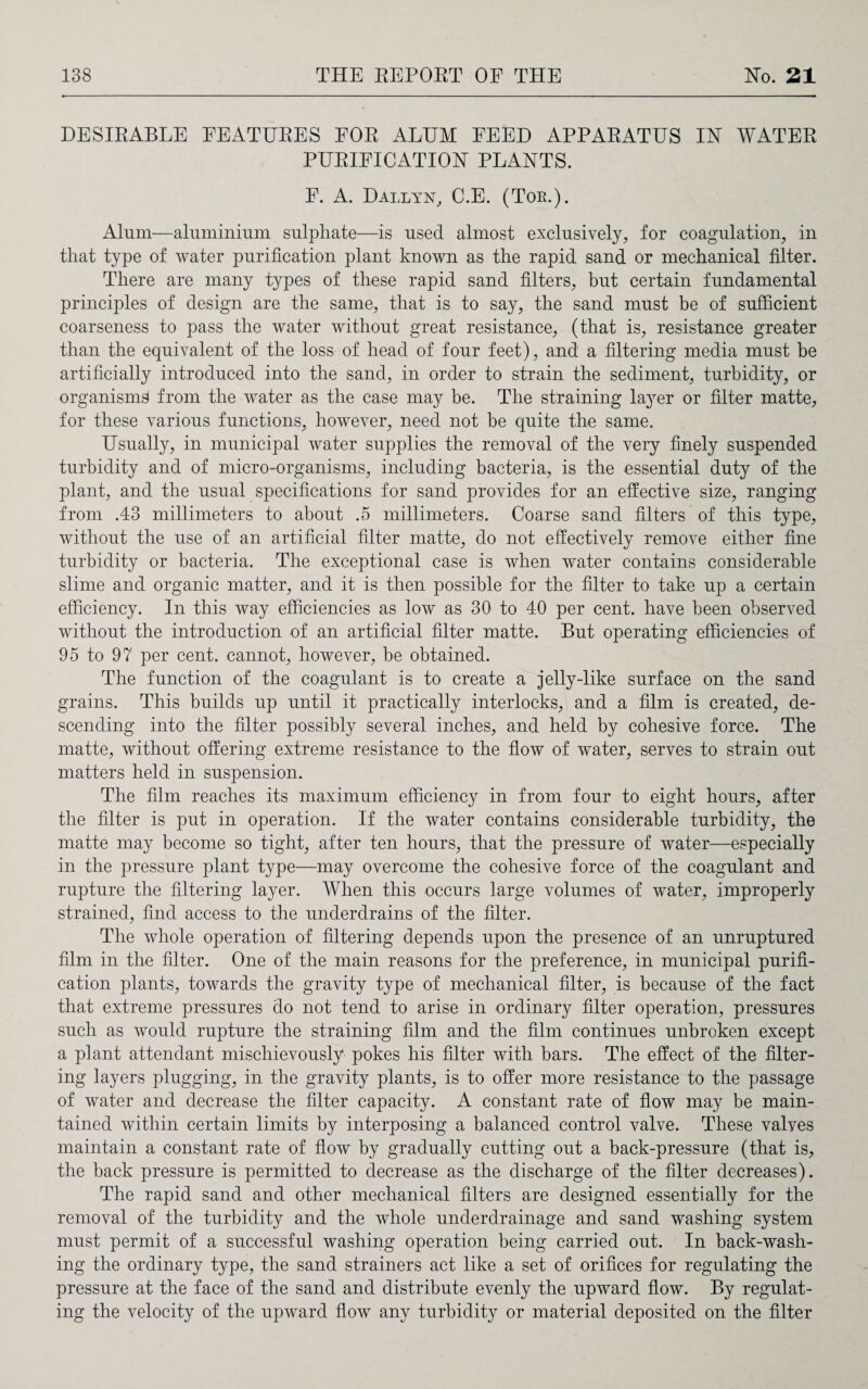 DESIRABLE FEATURES FOR ALUM FEED APPARATUS IN WATER PURIFICATION PLANTS. F. A. Dallyn, C.E. (Tor.). Alum—aluminium sulphate—is used almost exclusively, for coagulation, in that type of water purification plant known as the rapid sand or mechanical filter. There are many types of these rapid sand filters, but certain fundamental principles of design are the same, that is to say, the sand must be of sufficient coarseness to pass the water without great resistance, (that is, resistance greater than the equivalent of the loss of head of four feet), and a filtering media must be artificially introduced into the sand, in order to strain the sediment, turbidity, or organism^ from the water as the case may be. The straining layer or filter matte, for these various functions, however, need not be quite the same. Usually, in municipal water supplies the removal of the very finely suspended turbidity and of micro-organisms, including bacteria, is the essential duty of the plant, and the usual specifications for sand provides for an effective size, ranging from .43 millimeters to about .5 millimeters. Coarse sand filters of this type, without the use of an artificial filter matte, do not effectively remove either fine turbidity or bacteria. The exceptional case is when water contains considerable slime and organic matter, and it is then possible for the filter to take up a certain efficiency. In this way efficiencies as low as 30 to 40 per cent, have been observed without the introduction of an artificial filter matte. But operating efficiencies of 95 to 97 per cent, cannot, however, be obtained. The function of the coagulant is to create a jelly-like surface on the sand grains. This builds up until it practically interlocks, and a film is created, de¬ scending into the filter possibly several inches, and held by cohesive force. The matte, without offering extreme resistance to the flow of water, serves to strain out matters held in suspension. The film reaches its maximum efficiency in from four to eight hours, after the filter is put in operation. If the water contains considerable turbidity, the matte may become so tight, after ten hours, that the pressure of water—especially in the pressure plant type—may overcome the cohesive force of the coagulant and rupture the filtering layer. When this occurs large volumes of water, improperly strained, find access to the underdrains of the filter. The whole operation of filtering depends upon the presence of an unruptured film in the filter. One of the main reasons for the preference, in municipal purifi¬ cation plants, towards the gravity type of mechanical filter, is because of the fact that extreme pressures do not tend to arise in ordinary filter operation, pressures such as would rupture the straining film and the film continues unbroken except a plant attendant mischievously pokes his filter with bars. The effect of the filter¬ ing layers plugging, in the gravity plants, is to offer more resistance to the passage of water and decrease the filter capacity. A constant rate of flow may be main¬ tained within certain limits by interposing a balanced control valve. These valves maintain a constant rate of flow by gradually cutting out a back-pressure (that is, the back pressure is permitted to decrease as the discharge of the filter decreases). The rapid sand and other mechanical filters are designed essentially for the removal of the turbidity and the whole underdrainage and sand washing system must permit of a successful washing operation being carried out. In back-wash¬ ing the ordinary type, the sand strainers act like a set of orifices for regulating the pressure at the face of the sand and distribute evenly the upward flow. By regulat¬ ing the velocity of the upward flow any turbidity or material deposited on the filter
