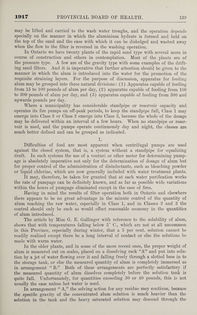 may be lifted and carried to the wash water troughs, and the operation depends specially on the manner in which the aluminium hydrate is formed and held on the top of the sand and the ease with which it can be dislodged and washed away when the flow to the filter is reversed in the washing operation. In Ontario we have twenty plants of the rapid sand type with several more in course of construction and others in contemplation. Most of the plants are of the pressure type. A few are of the gravity type with some examples of the drift¬ ing sand filters. And it is imperative that further attention should be given to the manner in which the alum is introduced into the water for the promotion of the requisite straining layers. For the purpose of discussion, apparatus for feeding alum may be grouped into three natural divisions: (1) Apparatus capable of feeding from 15 to 100 pounds of alum per day, (2) apparatus capable of feeding from 100 to 300 pounds of alum per day, and (3) apparatus capable of feeding from 300 and upwards pounds per day. Where a municipality has considerable standpipe or reservoir capacity and operates its fire pumps on off-peak periods, to keep the standpipe full, Class 1 may emerge into Class 2 or Class 2 emerge into Class 3, because the whole of the dosage may be delivered within an interval of a few hours. When no standpipe or reser¬ voir is used, and the pumps operate continuously day and night, the classes are much better defined and can be grouped as indicated. 1. Difficulties of feed are most apparent when centrifugal pumps are used against the closed system, that is, a system without a standpipe for equalizing draft. In such systems the use of a venturi or other meter for determining pump- age is absolutely imperative not only for the determination of dosage of alum but for proper control of the administration of disinfectants, such as bleaching powder or liquid chlorine, which are now generally included with water treatment plants. It may, therefore, be taken for granted that at each water purification works the rate of pumpage can be definitely known, and as far as possible wide variations within the hours of pumpage eliminated except in the case of fires. Having in mind the results of filter operation both in Ontario and elsewhere there appears to be no great advantage in the minute control of the quantity of alum reaching the raw water, especially in Class 1, and in Classes 2 and 3 the control should only be such as would effect reasonable economy in the quantities of alum introduced. The article by Miss C. E. Callinger with reference to the solubility of alum, shows that with temperatures falling below 5° C., which are not at all uncommon in this Province, especially during winter, that a 5 per cent, solution cannot be readily realized except there be a long interval of contact or else the solutions be made with warm water. In the older plants, and in some of the more recent ones, the proper weight of alum is measured out on scales, placed on a dissolving rack “A” and put into solu¬ tion by a jet of water flowing over it and falling freely through a slotted base in to the storage tank, or else the measured quantity of alum is completely immersed as in arrangement “ BA Both of these arrangements are perfectly satisfactory if the measured quantity of alum dissolves completely before the solution tank is quite full. Unfortunately, for quantities exceeding 30 or 40 pounds, this is not usually the case unless hot water is used. In arrangement “ A,” the solving action for any residue may continue, because the specific gravity of the concentrated alum solution is much heavier than the solution in the tank and the heavy saturated solution may descend through the
