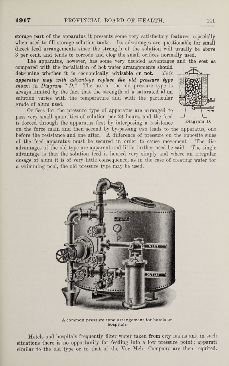 storage part of the apparatus it presents some very satisfactory features, especially when used to fill storage solution tanks. Its advantages are questionable for small direct feed arrangements since the strength of the solution will usually be above 3 per cent, and tends to corrode and clog the small orifices normally used. The apparatus, however, has some very decided advantages and the cost as compared with the installation of hot water arrangements should determine whether it is economically advisable or not. This apparatus may with advantage replace the old pressure type shown in Diagram “ D” The use of the old pressure type is always limited by the fact that the strength of a saturated alum solution varies with the temperature and with the particular grade of alum used. Orifices for the pressure type of apparatus are arranged to pass very small quantities of solution per 24 hours, and the feed is forced through the apparatus first by interposing a resistance on the force main and then second by by-passing two leads to the apparatus, one before the resistance and one after. A difference of pressure on the opposite sides of the feed apparatus must be secured in order to cause movement The dis¬ advantages of the old type are apparent and little further need be said. The single advantage is that the solution feed is housed very simply and where an irregular dosage of alum it is of very little consequence, as in the case of treating water for a swimming pool, the old pressure type may be used. A common pressure type arrangement for hotels or hospitals Hotels and hospitals frequently filter water taken from city mains and in such situations there is no opportunity for feeding into a low pressure point ; apparati similar to the old type or to that of the Ver Mehr Company are then required.