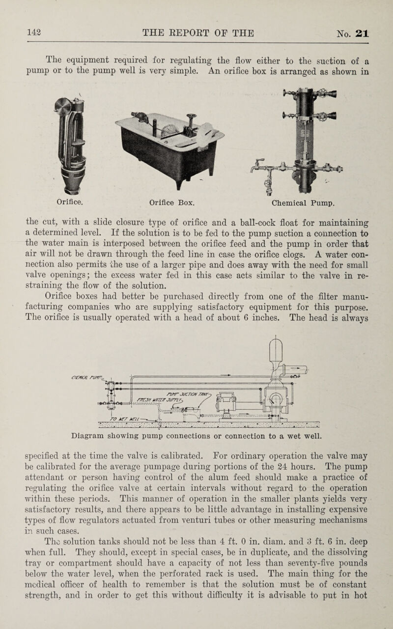 The equipment required for regulating the flow either to the suction of a pump or to the pump well is very simple. An orifice box is arranged as shown in Orifice. Orifice Box. Chemical Pump. the cut, with a slide closure type of orifice and a ball-cock float for maintaining a determined level. If the solution is to be fed to the pump suction a connection to the water main is interposed between the orifice feed and the pump in order that air will not be drawn through the feed line in case the orifice clogs. A water con¬ nection also permits the use of a larger pipe and does away with the need for small valve openings; the excess water fed in this case acts similar to the valve in re¬ straining the flow of the solution. Orifice boxes had better be purchased directly from one of the filter manu¬ facturing companies who are supplying satisfactory equipment for this purpose. The orifice is usually operated with a head of about 6 inches. The head is always Diagram showing pump connections or connection to a wet well. specified at the time the valve is calibrated. For ordinary operation the valve may be calibrated for the average pumpage during portions of the 24 hours. The pump attendant or person having control of the alum feed should make a practice of regulating the orifice valve at certain intervals without regard to the operation within these periods. This manner of operation in the smaller plants yields very satisfactory results, and there appears to be little advantage in installing expensive types of flow regulators actuated from venturi tubes or other measuring mechanisms in such cases. The solution tanks should not be less than 4 ft. 0 in. diam. and 3 ft. 6 in. deep when full. They should, except in special cases, be in duplicate, and the dissolving tray or compartment should have a capacity of not less than seventy-five pounds below the water level, when the perforated rack is used. The main thing for the medical officer of health to remember is that the solution must be of constant strength, and in order to get this without difficulty it is advisable to put in hot