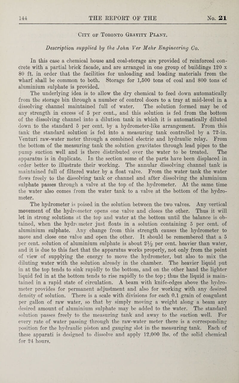 City of Toronto Gravity Plant. Description supplied by the John Ver Melir Engineering Co. In this case a chemical house and coal-storage are provided of reinforced con¬ crete with a partial brick facade, and are arranged in one group of buildings 120 x 80 ft. in order that the facilities for unloading and loading materials from the wharf shall be common to both. Storage for 1,500 tons of coal and 800 tons of aluminium sulphate is provided. The underlying idea is to allow the dry chemical to feed down automatically from the storage bin through a number of control doors to a tray at mid-level in a dissolving channel maintained full of water. The solution formed may be of any strength in excess of 5 per cent., and this solution is fed from the bottom of the dissolving channel into a dilution tank in which it is automatically diluted down to the standard 5 per cent, by a hydrometer-like arrangement. From this tank the standard solution is fed into a measuring tank controlled by a 72-in. Venturi raw-water meter through a combined electric and hydraulic relay. From the bottom of the measuring tank the solution gravitates through lead pipes to the pump suction well and is there distributed over the water to be treated. The apparatus is in duplicate. In the section some of the parts have been displaced in order better to illustrate their working. The annular dissolving channel tank is maintained full of filtered watenby a float valve. From the water tank the water flows freely to the dissolving tank or channel and after dissolving the aluminium sulphate passes through a valve at the top of the hydrometer. At the same time the water also comes from the water tank to a valve at the bottom of the hydro¬ meter. The hydrometer is poised in the solution between the two valves. Any vertical movement of the hydrometer opens one valve and closes the other. Thus it will let in strong solutions at the top and water at the bottom until the balance is ob¬ tained, when the hydrometer just floats in a solution containing 5 per cent, of aluminium sulphate. Any change from this strength causes the hydrometer to move and close one valve and open the other. It should be remembered that a 5 per cent, solution of aluminium sulphate is about 2% per cent, heavier than water, and it is due to this fact that the apparatus works properly, not only from the point of view of supplying the energy to move the hydrometer, but also to mix the diluting water with the solution already in the chamber. The heavier liquid put in at the top tends to sink rapidly to the bottom, and on the other hand the lighter liquid fed in at the bottom tends to rise rapidly to the top; thus the liquid is main¬ tained in a rapid state of circulation. A beam with knife-edges above the hydro¬ meter provides for permanent adjustment and also for working with any desired density of solution. There is a scale with divisions for each 0.1 grain of coagulant per gallon of raw water, so that by simply moving a weight along a beam any desired amount of aluminium sulphate may be added to the water. The standard solution passes freely to the measuring tank and away to the suction well. For every rate of water passing through the raw-water meter there is a corresponding position for the hydraulic piston and gauging slot in the measuring tank. Each of these apparati is designed to dissolve and apply 12,000 lbs. of the solid chemical for 24 hours.