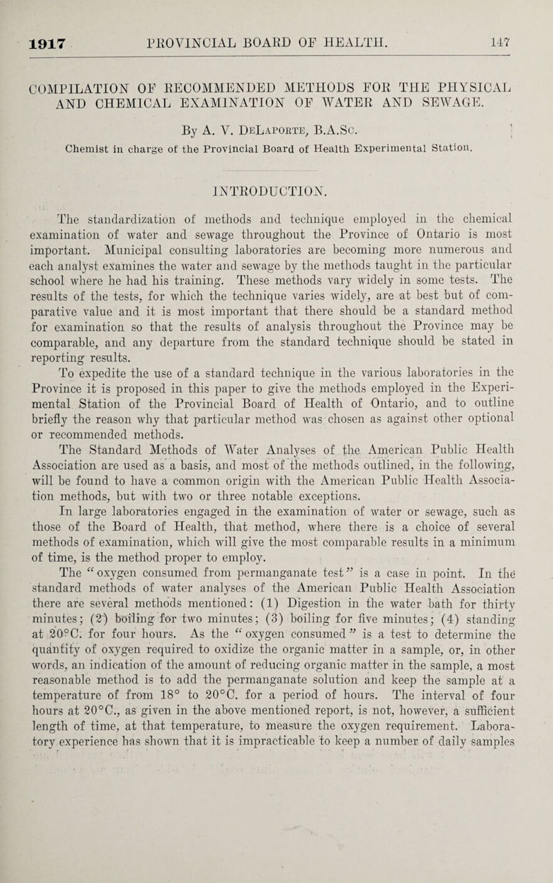 COMPILATION OP RECOMMENDED METHODS POR THE PHYSICAL AND CHEMICAL EXAMINATION OF WATER AND SEWAGE. By A. Y. DeLapokte, B.A.Sc. ; Chemist in charge of the Provincial Board of Health Experimental Station. INTRODUCTION. The standardization of methods and technique employed in the chemical examination of water and sewage throughout the Province of Ontario is most important. Municipal consulting laboratories are becoming more numerous and each analyst examines the water and sewage by the methods taught in the particular school where he had his training. These methods vary widely in some tests. The results of the tests, for which the technique varies widely, are at best but of com¬ parative value and it is most important that there should be a standard method for examination so that the results of analysis throughout the Province may be comparable, and any departure from the standard technique should be stated in reporting results. To expedite the use of a standard technique in the various laboratories in the Province it is proposed in this paper to give the methods employed in the Experi¬ mental. Station of the Provincial Board of Health of Ontario, and to outline briefly the reason why that particular method was chosen as against other optional or recommended methods. The Standard Methods of Water Analyses of the American Public Health Association are used as a basis, and most of the methods outlined, in the following, will be found to have a common origin with the American Public Health Associa¬ tion methods, but with two or three notable exceptions. In large laboratories engaged in the examination of water or sewage, such as those of the Board of Health, that method, where there is a choice of several methods of examination, which will give the most comparable results in a minimum of time, is the method proper to employ. The “ oxygen consumed from permanganate test” is a case in point. In the standard methods of water analyses of the American Public Health Association there are several methods mentioned: (1) Digestion in the water bath for thirty minutes; (2) boiling for two minutes; (3) boiling for five minutes; (4) standing at 20°C. for four hours. As the “oxygen consumed” is a test to determine the quantity of oxygen required to oxidize the organic matter in a sample, or, in other words, an indication of the amount of reducing organic matter in the sample, a most reasonable method is to add the permanganate solution and keep the sample at a temperature of from 18° to 20°C. for a period of hours. The interval of four hours at 20°C., as given in the above mentioned report, is not, however, a sufficient length of time, at that temperature, to measure the oxygen requirement. Labora¬ tory experience has shown that it is impracticable to keep a number of daily samples r ..... A . • '  * • • v f