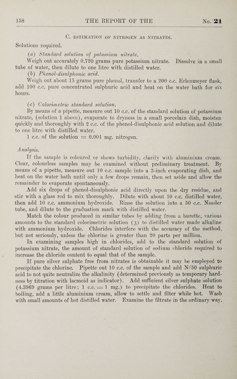 C. ESTIMATION OF NITROGEN AS NITRATES. Solutions required. (a) Standard solution of potassium nitrate. Weigh out accurately 0.720 grams pure potassium nitrate. Dissolve in a small tube of water, then dilute to one litre with distilled water. (b) Phenol-disulplionic acid. Weigh out about 15 grams pure phenol, transfer to a 200 c.c. Erlenmeyer flask, add 100 c.c. pure concentrated sulphuric acid and heat on the water bath for six hours. (c) Colorimetric standard solutio7i. By means of a pipette, measure out 10 c.c. of the standard solution of potassium nitrate, (solution 1 above), evaporate to dryness in a small porcelain dish, moisten quickly and thoroughly with 2 c.c. of the phenol-disulphonic acid solution and dilute to one litre with distilled water. 1 c.c. of the solution = 0.001 mg. nitrogen. Analysis. If the sample is coloured or shows turbidity, clarify with aluminium cream. Clear, colourless samples may be examined without preliminary treatment. By means of a pipette, measure out 10 c.c. sample into a 3-inch evaporating dish, and heat on the water bath until only a few drops remain, then set aside and allow the remainder to evaporate spontaneously. Add six drops of phenol-disulphonic acid directly upon the dry residue, and stir with a glass rod to mix thoroughly. Dilute with about 10 c.c. distilled water, then add 10 c.c. ammonium hydroxide. Rinse the solution into a 50 c.c. Nessler tube, and dilute to the graduation mark with distilled water. Match the colour produced in similar tubes by adding from a burette, various amounts to the standard colorimetric solution (3) to distilled water made alkaline with ammonium hydroxide. Chlorides interfere with the accuracy of the method, but not seriously, unless the chlorine is greater than 20 parts per million. In examining samples high in chlorides, add to the standard solution of potassium nitrate, the amount of standard solution of sodium chloride required to increase the chloride content to equal that of the sample. If pure silver sulphate free from nitrates is obtainable it may be employed to precipitate the chlorine. Pipette out 10 c.c. of the sample and add N/50 sulphuric acid to not quite neutralize the alkalinity (determined previously as temporary hard¬ ness by titration with lacmoid as indicator). Add sufficient silver sulphate solution (4.3969 grams per litre; 1 c.c. = 1 mg.) to precipitate the chlorides. Heat to boiling, add a little aluminium cream, allow to settle and filter while hot. Wash with small amounts of hot distilled water. Examine the filtrate in the ordinary way.