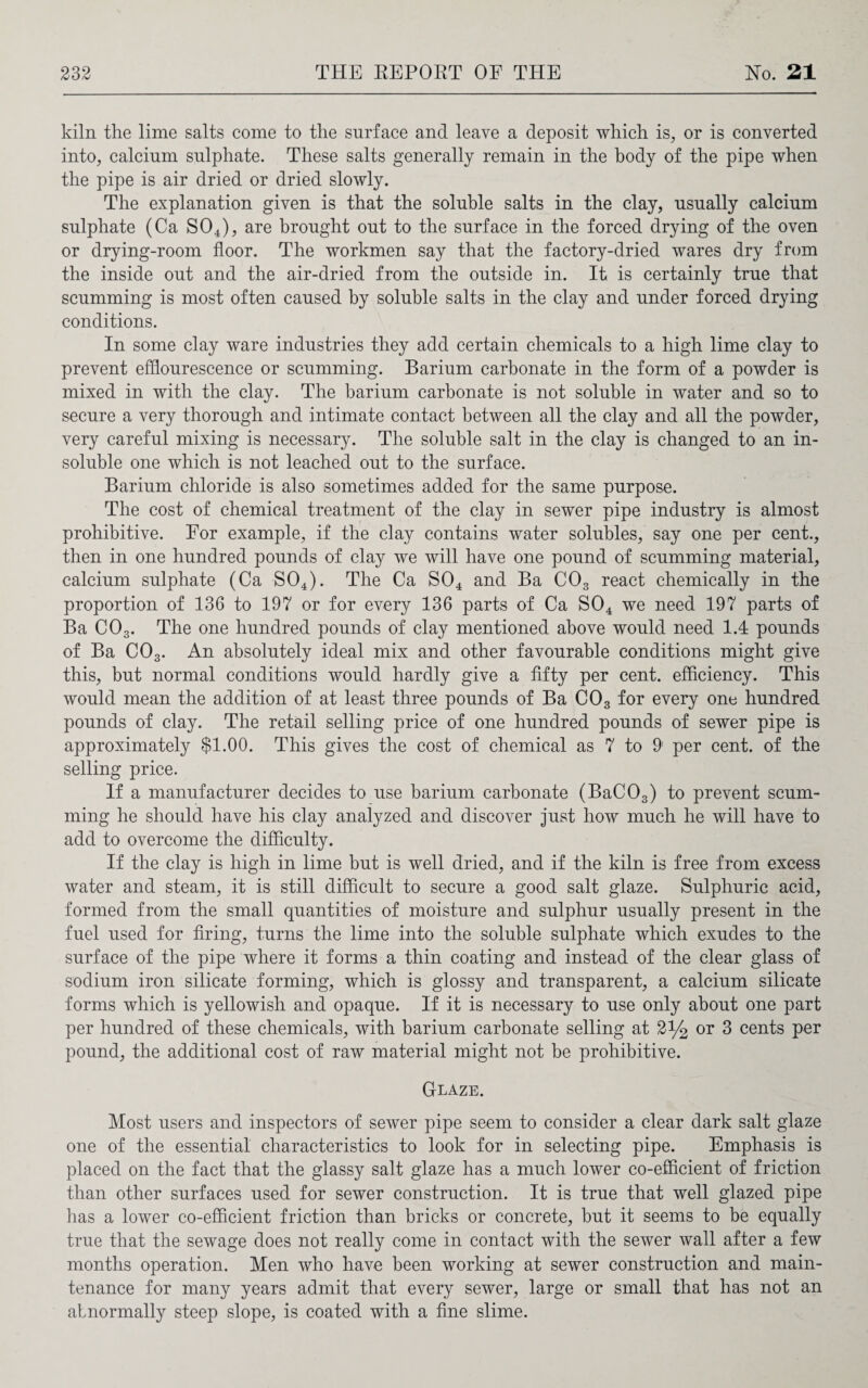 kiln the lime salts come to the surface and leave a deposit which is, or is converted into, calcium sulphate. These salts generally remain in the body of the pipe when the pipe is air dried or dried slowly. The explanation given is that the soluble salts in the clay, usually calcium sulphate (Ca S04), are brought out to the surface in the forced drying of the oven or drying-room floor. The workmen say that the factory-dried wares dry from the inside out and the air-dried from the outside in. It is certainly true that scumming is most often caused by soluble salts in the clay and under forced drying conditions. In some clay ware industries they add certain chemicals to a high lime clay to prevent efflourescence or scumming. Barium carbonate in the form of a powder is mixed in with the clay. The barium carbonate is not soluble in water and so to secure a very thorough and intimate contact between all the clay and all the powder, very careful mixing is necessary. The soluble salt in the clay is changed to an in¬ soluble one which is not leached out to the surface. Barium chloride is also sometimes added for the same purpose. The cost of chemical treatment of the clay in sewer pipe industry is almost prohibitive. For example, if the clay contains water solubles, say one per cent., then in one hundred pounds of clay we will have one pound of scumming material, calcium sulphate (Ca S04). The Ca S04 and Ba C03 react chemically in the proportion of 136 to 197 or for every 136 parts of Ca S04 we need 197 parts of Ba C03. The one hundred pounds of clay mentioned above would need 1.4 pounds of Ba C03. An absolutely ideal mix and other favourable conditions might give this, but normal conditions would hardly give a fifty per cent, efficiency. This would mean the addition of at least three pounds of Ba C03 for every one hundred pounds of clay. The retail selling price of one hundred pounds of sewer pipe is approximately $1.00. This gives the cost of chemical as 7 to 9' per cent, of the selling price. If a manufacturer decides to use barium carbonate (BaC03) to prevent scum¬ ming he should have his clay analyzed and discover just how much he will have to add to overcome the difficulty. If the clay is high in lime but is well dried, and if the kiln is free from excess water and steam, it is still difficult to secure a good salt glaze. Sulphuric acid, formed from the small quantities of moisture and sulphur usually present in the fuel used for firing, turns the lime into the soluble sulphate which exudes to the surface of the pipe where it forms a thin coating and instead of the clear glass of sodium iron silicate forming, which is glossy and transparent, a calcium silicate forms which is yellowish and opaque. If it is necessary to use only about one part per hundred of these chemicals, with barium carbonate selling at 2% or 3 cents per pound, the additional cost of raw material might not be prohibitive. Glaze. Most users and inspectors of sewer pipe seem to consider a clear dark salt glaze one of the essential characteristics to look for in selecting pipe. Emphasis is placed on the fact that the glassy salt glaze has a much lower co-efficient of friction than other surfaces used for sewer construction. It is true that well glazed pipe has a lower co-efficient friction than bricks or concrete, but it seems to be equally true that the sewage does not really come in contact with the sewer wall after a few months operation. Men who have been working at sewer construction and main¬ tenance for many years admit that every sewer, large or small that has not an abnormally steep slope, is coated with a fine slime.