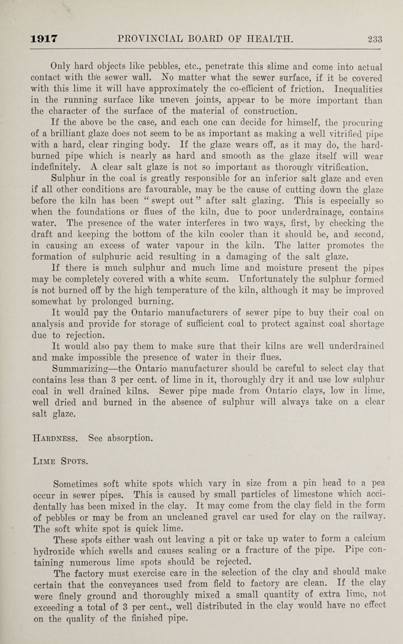 Only hard objects like pebbles, etc., penetrate this slime and come into actual contact with the sewer wall. Ho matter what the sewer surface, if it be covered with this lime it will have approximately the co-efficient of friction. Inequalities in the running surface like uneven joints, appear to be more important than the character of the surface of the material of construction. If the above be the case, and each one can decide for himself, the procuring of a brilliant glaze does not seem to be as important as making a well vitrified pipe with a hard, clear ringing body. If the glaze wears off, as it may do, the hard- burned pipe which is nearly as hard and smooth as the glaze itself will wear indefinitely. A clear salt glaze is not so important as thorough vitrification. Sulphur in the coal is greatly responsible for an inferior salt glaze and even if all other conditions are favourable, may be the cause of cutting down the glaze before the kiln has been “ swept out ” after salt glazing. This is especially so when the foundations or flues of the kiln, due to poor underdrainage, contains water. The presence of the water interferes in two ways, first, by checking the draft and keeping the bottom of the kiln cooler than it should be, and second, in causing an excess of water vapour in the kiln. The latter promotes the formation of sulphuric acid resulting in a damaging of the salt glaze. If there is much sulphur and much lime and moisture present the pipes may be completely covered with a white scum. Unfortunately the sulphur formed is not burned off by the high temperature of the kiln, although it may be improved somewhat by prolonged burning. It would pay the Ontario manufacturers of sewer pipe to buy their coal on analysis and provide for storage of sufficient coal to protect against coal shortage due to rejection. It would also pay them to make sure that their kilns are well underdrained and make impossible the presence of water in their flues. Summarizing—the Ontario manufacturer should be careful to select clay that contains less than 3 per cent, of lime in it, thoroughly dry it and use low sulphur coal in well drained kilns. Sewer pipe made from Ontario clays, low in lime, well dried and burned in the absence of sulphur will always take on a clear salt glaze. Hardness. See absorption. Lime Spots. Sometimes soft white spots which vary in size from a pin head to a pea occur in sewer pipes. This is caused by small particles of limestone which acci¬ dentally has been mixed in the clay. It may come from the clay field in the form of pebbles or may be from an uncleaned gravel car used for clay on the railway. The soft white spot is quick lime. These spots either wash out leaving a pit or take up water to form a calcium hydroxide which swells and causes scaling or a fracture of the pipe. Pipe con¬ taining numerous lime spots should be rejected. The factory must exercise care in the selection of the clay and should make certain that the conveyances used from field to factory are clean. If the clay were finely ground and thoroughly mixed a small quantity of extra lime, not exceeding a total of 3 per cent., well distributed in the clay would have no effect on the quality of the finished pipe.