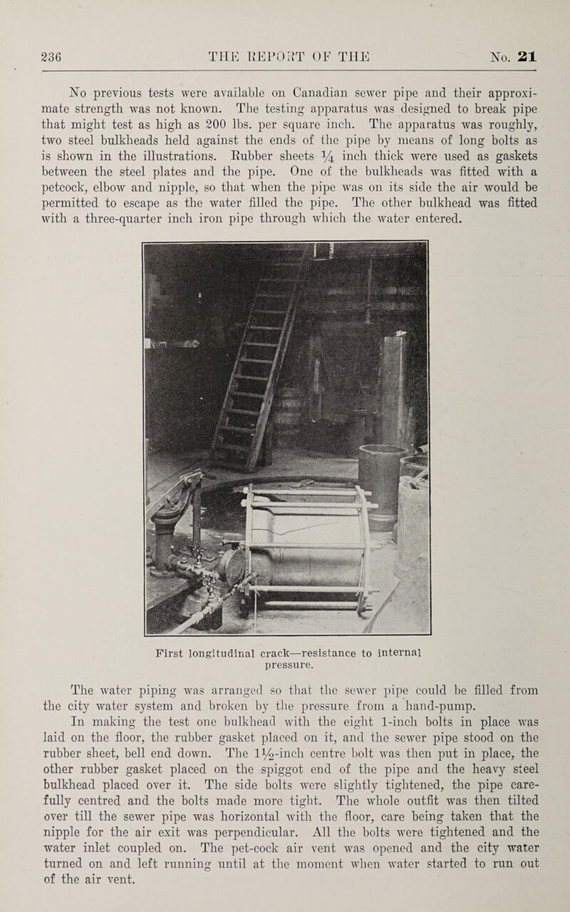 No previous tests were available on Canadian sewer pipe and their approxi¬ mate strength was not known. The testing apparatus was designed to break pipe that might test as high as 200 lbs. per square inch. The apparatus was roughly, two steel bulkheads held against the ends of the pipe by means of long bolts as is shown in the illustrations. Eubber sheets % inch thick were used as gaskets between the steel plates and the pipe. One of the bulkheads was fitted with a petcock, elbow and nipple, so that when the pipe was on its side the air would be permitted to escape as the water filled the pipe. The other bulkhead was fitted with a three-quarter inch iron pipe through which the water entered. First longitudinal crack—resistance to internal pressure. The water piping was arranged so that the sewer pipe could be filled from the city water system and broken by the pressure from a hand-pump. In making the test one bulkhead with the eight 1-inch bolts in place was laid on the floor, the rubber gasket placed on it, and the sewer pipe stood on the rubber sheet, bell end down. The l^-inch centre bolt was then put in place, the other rubber gasket placed on the spiggot end of the pipe and the heavy steel bulkhead placed over it. The side bolts were slightly tightened, the pipe care¬ fully centred and the bolts made more tight. The whole outfit was then tilted over till the sewer pipe was horizontal with the floor, care being taken that the nipple for the air exit was perpendicular. All the bolts were tightened and the water inlet coupled on. The pet-cock air vent was opened and the city water turned on and left running until at the moment when water started to run out of the air vent.