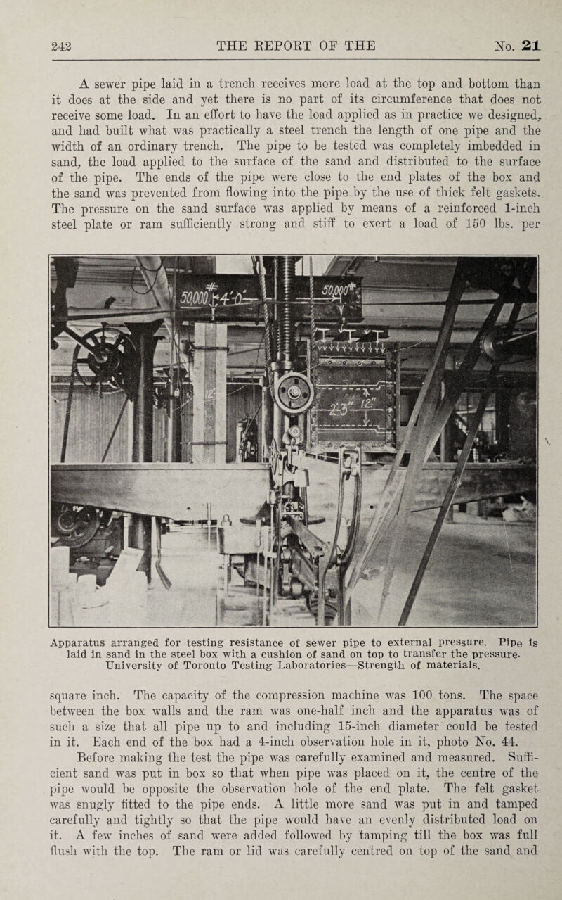 A sewer pipe laid in a trench receives more load at the top and bottom than it does at the side and yet there is no part of its circumference that does not receive some load. In an effort to have the load applied as in practice we designed, and had built what was practically a steel trench the length of one pipe and the width of an ordinary trench. The pipe to be tested was completely imbedded in sand, the load applied to the surface of the sand and distributed to the surface of the pipe. The ends of the pipe were close to the end plates of the box and the sand was prevented from flowing into the pipe by the use of thick felt gaskets. The pressure on the sand surface was applied by means of a reinforced 1-inch steel plate or ram sufficiently strong and stiff to exert a load of 150 lbs. per Apparatus arranged for testing resistance of sewer pipe to external pressure. Pipe is laid in sand in the steel box with a cushion of sand on top to transfer the pressure. University of Toronto Testing Laboratories—Strength of materials. square inch. The capacity of the compression machine was 100 tons. The space between the box walls and the ram was one-half inch and the apparatus was of such a size that all pipe up to and including 15-inch diameter could be tested in it. Each end of the box had a 4-inch observation hole in it, photo No. 44. Before making the test the pipe was carefully examined and measured. Suffi¬ cient sand was put in box so that when pipe was placed on it, the centre of the pipe would be opposite the observation hole of the end plate. The felt gasket was snugly fitted to the pipe ends. A little more sand was put in and tamped carefully and tightly so that the pipe would have an evenly distributed load on it. A few inches of sand were added followed by tamping till the box was full flush with the top. The ram or lid was carefully centred on top of the sand and