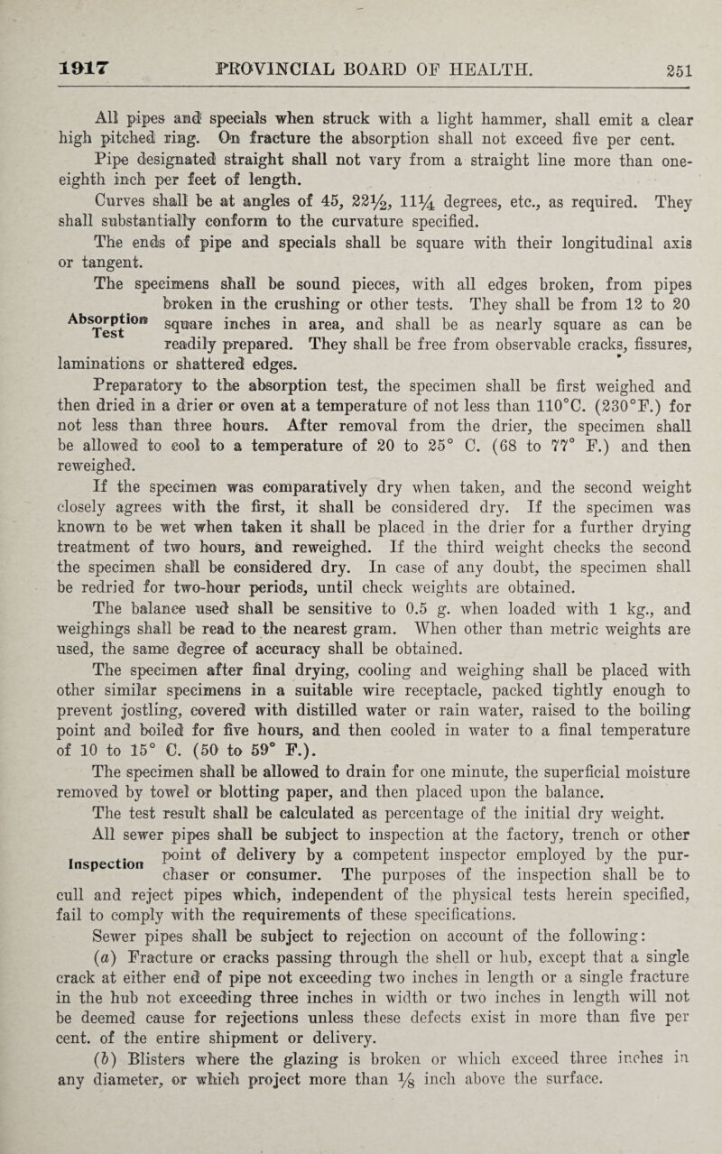 All pipes and5 specials when struck with a light hammer, shall emit a clear high pitched ring. On fracture the absorption shall not exceed five per cent. Pipe designated straight shall not vary from a straight line more than one- eighth inch per feet of length. Curves shall be at angles of 45, 22y2, 11% degrees, etc., as required. They shall substantially conform to the curvature specified. The ends of pipe and specials shall be square with their longitudinal axis or tangent. The specimens shall be sound pieces, with all edges broken, from pipes broken in the crushing or other tests. They shall be from 12 to 20 AbSTesti0f1f s9mre inches in area, and shall be as nearly square as can be readily prepared. They shall be free from observable cracks, fissures, laminations or shattered edges. Preparatory to the absorption test, the specimen shall be first weighed and then dried in a drier or oven at a temperature of not less than 110°C. (230°F.) for not less than three hours. After removal from the drier, the specimen shall be allowed to cool to a temperature of 20 to 25° C. (68 to 77° F.) and then reweighed. If the specimen was comparatively dry when taken, and the second weight closely agrees with the first, it shall be considered dry. If the specimen was known to be wet when taken it shall be placed in the drier for a further drying treatment of two hours, and reweighed. If the third weight checks the second the specimen shall be considered dry. In case of any doubt, the specimen shall be redried for two-hour periods, until check weights are obtained. The balance used shall be sensitive to 0.5 g. when loaded with 1 kg., and weighings shall be read to the nearest gram. When other than metric weights are used, the same degree of accuracy shall be obtained. The specimen after final drying, cooling and weighing shall be placed with other similar specimens in a suitable wire receptacle, packed tightly enough to prevent jostling, covered with distilled water or rain water, raised to the boiling point and boiled for five hours, and then cooled in water to a final temperature of 10 to 15° 0. (50 to 59° F.). The specimen shall be allowed to drain for one minute, the superficial moisture removed by towel or blotting paper, and then placed upon the balance. The test result shall be calculated as percentage of the initial dry weight. All sewer pipes shall be subject to inspection at the factory, trench or other Inspection delivery by a competent inspector employed by the pur¬ chaser or consumer. The purposes of the inspection shall be to cull and reject pipes which, independent of the physical tests herein specified, fail to comply with the requirements of these specifications. Sewer pipes shall be subject to rejection on account of the following: (a) Fracture or cracks passing through the shell or hub, except that a single crack at either end of pipe not exceeding two inches in length or a single fracture in the hub not exceeding three inches in width or two inches in length will not be deemed cause for rejections unless these defects exist in more than five per cent, of the entire shipment or delivery. (b) Blisters where the glazing is broken or which exceed three inches in any diameter, or which project more than % inch above the surface.