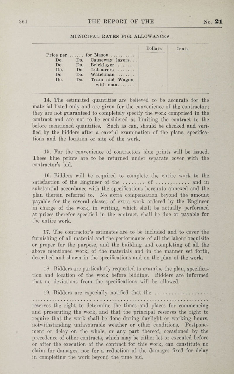 MUNICIPAL RATES FOR ALLOWANCES. Dollars Cents Price per.for Mason. Do. Do. Causeway layers.. Do. Do. Bricklayer . Do. Do. Labourers . Do. Do. Watchman . Do. Do. Team and Wagon, with man 14. The estimated quantities are believed to be accurate for the material listed only and are given for the convenience of the contractor; they are not guaranteed to completely specify the work comprised in the contract and are not to be considered as limiting the contract to the before mentioned quantities. Such as can, should be checked and veri¬ fied by the bidders after a careful examination of the plans, specifica¬ tions and the location or site of the work. 15. For the convenience of contractors blue prints will be issued. These blue prints are to be returned under separate cover with the contractor’s bid. 16. Bidders will be required to complete the entire work to the satisfaction of the Engineer of the . of . and in substantial accordance with the specifications hereunto annexed and the plan therein referred to. No extra compensation beyond the amount payable for the several classes of extra work ordered by the Engineer in charge of the work, in writing, which shall be actually performed at prices therefor specified in the contract, shall be due or payable for the entire work. 17. The contractor’s estimates are to be included and to cover the furnishing of all material and the performance of all the labour requisite or proper for the purpose, and the building and completing of all the above mentioned work, of the materials and in the manner set forth, described and shown in the specifications and on the plan of the work. 18. Bidders are particularly requested to examine the plan, specifica¬ tion and location of the work before bidding. Bidders are informed that no deviations from the specifications will be allowed. 19. Bidders are especially notified that the . reserves the right to determine the times and places for commencing and prosecuting the work, and that the principal reserves the right to require that the work shall be done during daylight or working hours, notwithstanding unfavourable weather or other conditions. Postpone¬ ment or delay on the whole, or any part thereof, occasioned by the precedence of other contracts, which may be either let or executed before or after the execution of the contract for this work, can constitute no claim for damages, nor for a reduction of the damages fixed for delay in completing the work beyond the time bid.