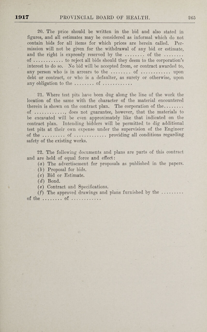 20. The price should be written in the bid and also stated in figures, and all estimates may be considered as informal which do not contain bids for all items for which prices are herein called. Per¬ mission will not be given for the withdrawal of any bid or estimate, and the right is expressly reserved by the . of the . of.to reject all bids should they deem to the corporation’s interest to do so. No bid will be accepted from, or contract awarded to, any person who is in arrears to the . of . upon debt or contract, or who is a defaulter, as surety or otherwise, upon any obligation to the.of. 21. Where test pits have been dug along the line of the work the location of the same with the character of the material encountered therein is shown on the contract plan. The corporation of the. of ., does not guarantee, however, that the materials to be excavated will be even approximately like that indicated on the contract plan. Intending bidders will be permitted to dig additional test pits at their own expense under the supervision of the Engineer of the.of. providing all conditions regarding safety of the existing works. 22. The following documents and plans are parts of this contract and are held of equal force and effect: (a) The advertisement for proposals as published in the papers. (5) Proposal for bids. (c) Bid or Estimate. (d) Bond. (e) Contract and Specifications. (/) The approved drawings and plans furnished by the. of the.of .