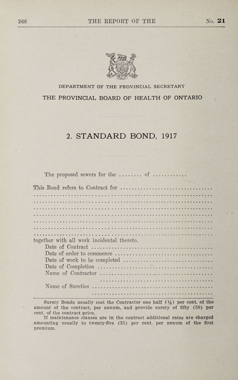 DEPARTMENT OF THE PROVINCIAL SECRETARY THE PROVINCIAL BOARD OF HEALTH OF ONTARIO 2. STANDARD BOND, 1917 The proposed sewers for the.of This Bond refers to Contract for. together with all work incidental thereto. Date of Contract . Date of order to commence. Date of work to be completed. Date of Completion . Name of Contractor . Name of Sureties Surety Bonds usually cost the Contractor one half (%) per cent, of the amount of the contract, per annum, and provide surety of fifty (50) per cent, of the contract price. If maintenance clauses are in the contract additional rates are charged amounting usually to twenty-five (25) per cent, per annum of the first premium.