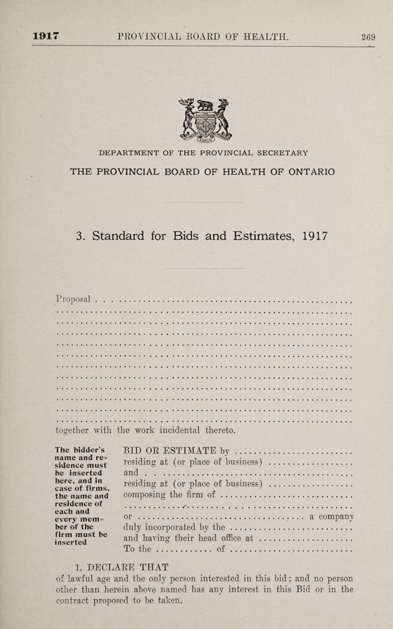 DEPARTMENT OF THE PROVINCIAL SECRETARY THE PROVINCIAL BOARD OF HEALTH OF ONTARIO 3. Standard for Bids and Estimates, 1917 Proposal together with the work incidental thereto. The bidder’s name and re= sidence must be inserted here, and in case of firms, the name and residence of each and every mem = ber of the firm must be inserted BID OR ESTIMATE by. residing at (or place of business) and. residing at (or place of business) composing the firm of. or . a company duly incorporated by the. and having their head office at . To the.of. 1. DECLARE THAT of lawful age and the only person interested in this bid; and no person other than herein above named has any interest in this Bid or in the contract proposed to he taken.