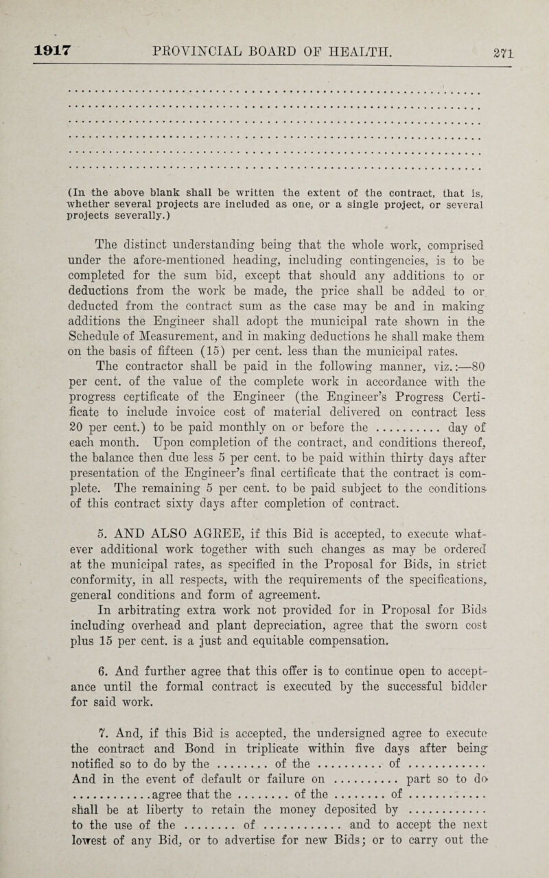 (In the above blank shall be written the extent of the contract, that is, whether several projects are included as one, or a single project, or several projects severally.) The distinct understanding being that the whole work, comprised under the afore-mentioned heading, including contingencies, is to be completed for the sum bid, except that should any additions to or deductions from the work be made, the price shall be added to or deducted from the contract sum as the case may be and in making additions the Engineer shall adopt the municipal rate shown in the Schedule of Measurement, and in making deductions he shall make them on the basis of fifteen (15) per cent, less than the municipal rates. The contractor shall be paid in the following manner, viz.:—80 per cent, of the value of the complete work in accordance with the progress certificate of the Engineer (the Engineer’s Progress Certi¬ ficate to include invoice cost of material delivered on contract less 20 per cent.) to be paid monthly on or before the . day of each month. Upon completion of the contract, and conditions thereof, the balance then due less 5 per cent, to be paid within thirty days after presentation of the Engineer’s final certificate that the contract is com¬ plete. The remaining 5 per cent, to be paid subject to the conditions- of this contract sixty days after completion of contract. 5. AND ALSO AGREE, if this Bid is accepted, to execute what¬ ever additional work together with such changes as may be ordered at the municipal rates, as specified in the Proposal for Bids, in strict conformity, in all respects, with the requirements of the specifications,, general conditions and form of agreement. In arbitrating extra work not provided for in Proposal for Bids including overhead and plant depreciation, agree that the sworn cost plus 15 per cent, is a just and equitable compensation. 6. And further agree that this offer is to continue open to accept¬ ance until the formal contract is executed by the successful bidder for said work. 7. And, if this Bid is accepted, the undersigned agree to execute the contract and Bond in triplicate within five days after being notified so to do by the .... .... of the. .of. And in the event of default or failure on . .. . part so to do shall be at liberty to retain the money deposited by . to the use of the . of . and to accept the next lowest of any Bid, or to advertise for new Bids; or to carry out the