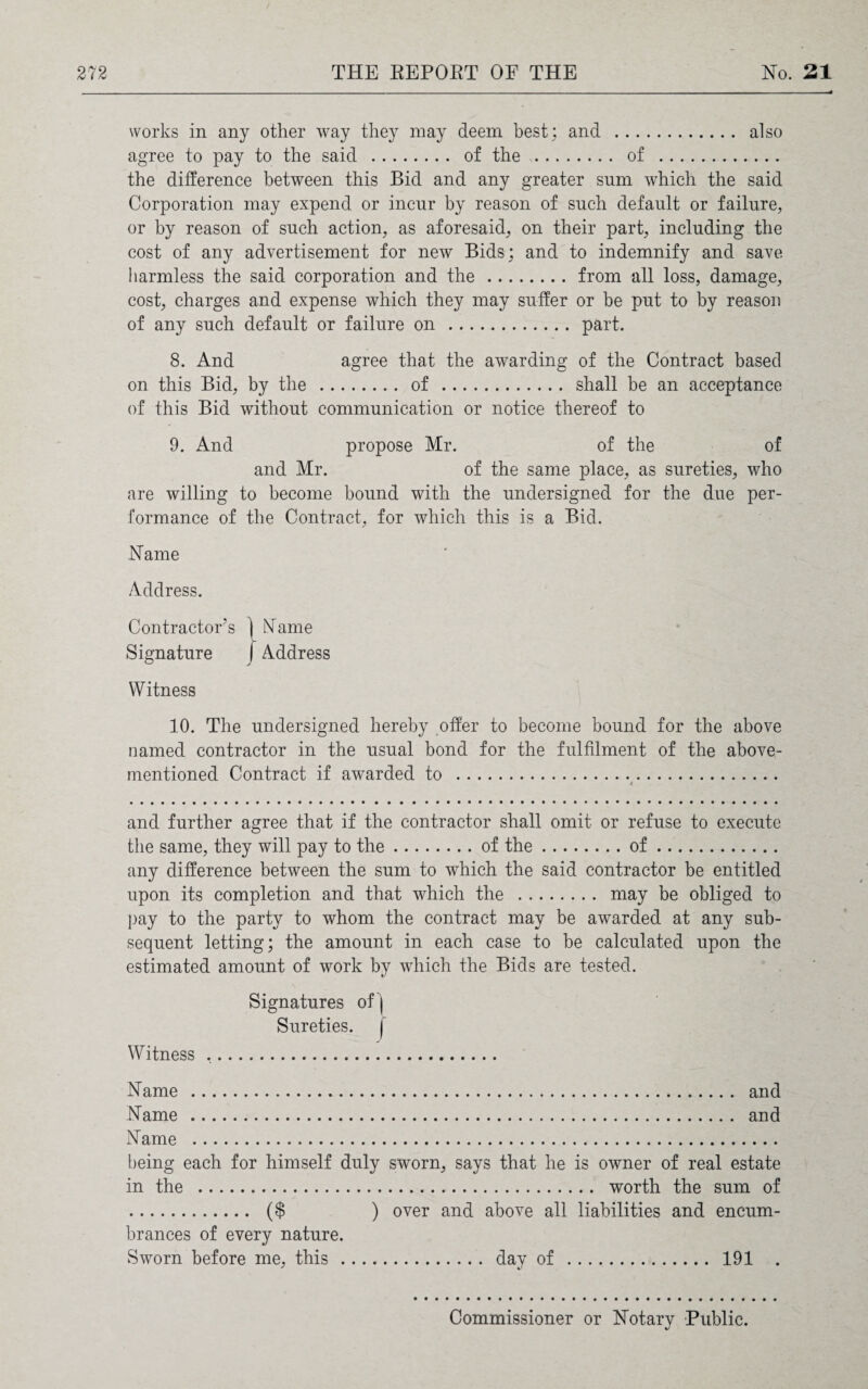 works in any other way they may deem best; and . also agree to pay to the said . of the . of . the difference between this Bid and any greater sum which the said Corporation may expend or incur by reason of such default or failure, or by reason of such action, as aforesaid, on their part, including the cost of any advertisement for new Bids; and to indemnify and save harmless the said corporation and the.from all loss, damage, cost, charges and expense which they may suffer or be put to by reason of any such default or failure on .part. 8. And agree that the awarding of the Contract based on this Bid, by the . of . shall be an acceptance of this Bid without communication or notice thereof to 9. And propose Mr. of the of and Mr. of the same place, as sureties, who are willing to become bound with the undersigned for the due per¬ formance of the Contract, for which this is a Bid. Name Address. Contractor’s ] Name Signature | Address Witness 10. The undersigned hereby offer to become bound for the above named contractor in the usual bond for the fulfilment of the above- mentioned Contract if awarded to .. and further agree that if the contractor shall omit or refuse to execute the same, they will pay to the.of the.of. any difference between the sum to which the said contractor be entitled upon its completion and that which the . may be obliged to pay to the party to whom the contract may be awarded at any sub¬ sequent letting; the amount in each case to be calculated upon the estimated amount of work by which the Bids are tested. Signatures of ) Sureties. | Witness .. Name . and Name . and Name . being each for himself duly sworn, says that he is owner of real estate in the . worth the sum of . ($ ) over and above all liabilities and encum¬ brances of every nature. Sworn before me, this. day of . 191 . Commissioner or Notary Public.