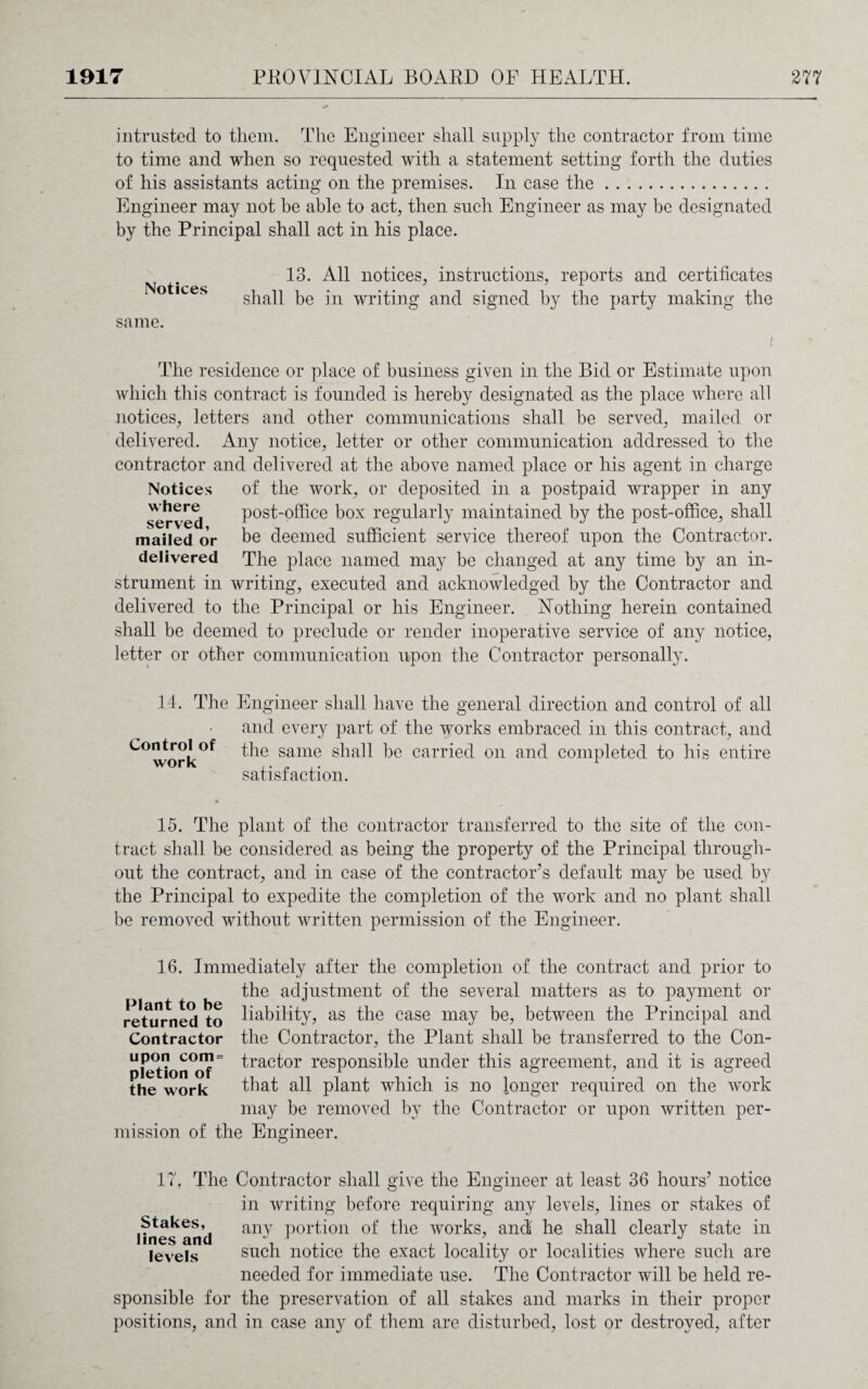 intrusted to them. The Engineer shall supply the contractor from time to time and when so requested with a statement setting forth the duties of his assistants acting on the premises. In case the. Engineer may not he able to act, then such Engineer as may be designated by the Principal shall act in his place. Notices same. 13. All notices, instructions, reports and certificates shall be in writing and signed by the party making the The residence or place of business given in the Bid or Estimate upon which this contract is founded is hereby designated as the place where all notices, letters and other communications shall be served, mailed or delivered. Any notice, letter or other communication addressed to the contractor and delivered at the above named place or his agent in charge Notices of the work, or deposited in a postpaid wrapper in any served post-office box regularly maintained by the post-office, shall mailed or be deemed sufficient service thereof upon the Contractor, delivered The place named may be changed at any time by an in¬ strument in writing, executed and acknowledged by the Contractor and delivered to the Principal or his Engineer. Nothing herein contained shall be deemed to preclude or render inoperative service of any notice, letter or other communication upon the Contractor personally. 14. Control of work The Engineer shall have the general direction and control of all and every part of the works embraced in this contract, and the same shall be carried on and completed to his entire satisfaction. 15. The plant of the contractor transferred to the site of the con¬ tract shall be considered as being the property of the Principal through¬ out the contract, and in case of the contractor’s default may be used by the Principal to expedite the completion of the work and no plant shall be removed without written permission of the Engineer. 16. Immediately after the completion of the contract and prior to the adjustment of the several matters as to payment or returned to liability, as the case may be, between the Principal and Contractor the Contractor, the Plant shall be transferred to the Con- 11 {Stormy? = tractor responsible under this agreement, and it is agreed the work that all plant which is no longer required on the work may be removed by the Contractor or upon written per¬ mission of the Engineer. 17. The Contractor shall give the Engineer at least 36 hours’ notice in writing before requiring any levels, lines or stakes of I hies^ and anI portion of the works, and he shall clearly state in levels such notice the exact locality or localities where such are needed for immediate use. The Contractor will be held re¬ sponsible for the preservation of all stakes and marks in their proper positions, and in case any of them are disturbed, lost or destroyed, after