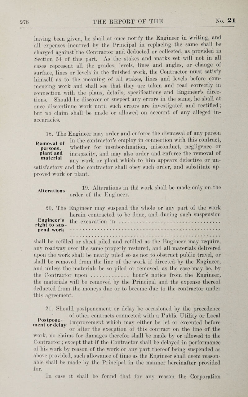 having been given, lie shall at once notify the Engineer in writing, and all expenses incurred hy the Principal in replacing the same shall he charged against the Contractor and deducted or collected, as provided in Section 54 of this part. As the stakes and marks set will not in all cases represent all the grades, levels, lines and angles, or change of surface, lines or levels in the finished work, the Contractor must satisfy himself as to the meaning of all stakes, lines and levels before com¬ mencing' work and shall see that they are taken and read correctly in connection with the plans, details, specifications and Engineer’s direc¬ tions. Should he discover or suspect any errors in the same, he shall at once discontinue work until such errors are investigated and rectified; but no claim shall he made or allowed on account of any alleged in¬ accuracies. 18. The Engineer may order and enforce the dismissal of any person Removal of *n contractor’s employ in connection with this contract, persons, whether for insubordination, misconduct, negligence or plant and incapacity, and may also order and enforce the removal of material any worp or plant which to him appears defective or un¬ satisfactory and the contractor shall obey such order, and substitute ap¬ proved work or plant. Alterations 19. Alterations in the work shall be made only on the order of the Engineer. 20. The Engineer may suspend the whole or any part of the work herein contracted to be done, and during such suspension Engineer’s the excavation in . right to sus= pend work . shall be refilled or sheet piled and refilled as the Engineer may require, any roadway over the same properly restored, and all materials delivered upon the work shall he neatly piled so as not to obstruct public travel, or shall be removed from the line of the work if directed hy the Engineer, and unless the materials he so piled or removed, as the case may be, by the Contractor upon . hour’s notice from the Engineer, the materials will be removed by the Principal and the expense thereof deducted from the moneys due or to become due to the contractor under this agreement. 21. Should postponement or delay be occasioned by the precedence of other contracts connected with a Public Utility or Local ment or^elay Improvement which may either he let or executed before or after the execution of this contract on the line of the work, no claims for damages therefor shall he made by or allowed to the Contractor; except that if the Contractor shall be delayed in performance of his work by reason of the work or any part thereof being suspended as above provided, such allowance of time as the Engineer shall deem reason¬ able shall be made b}^ the Principal in the manner hereinafter provided for. In case it shall be found that for any reason the Corporation