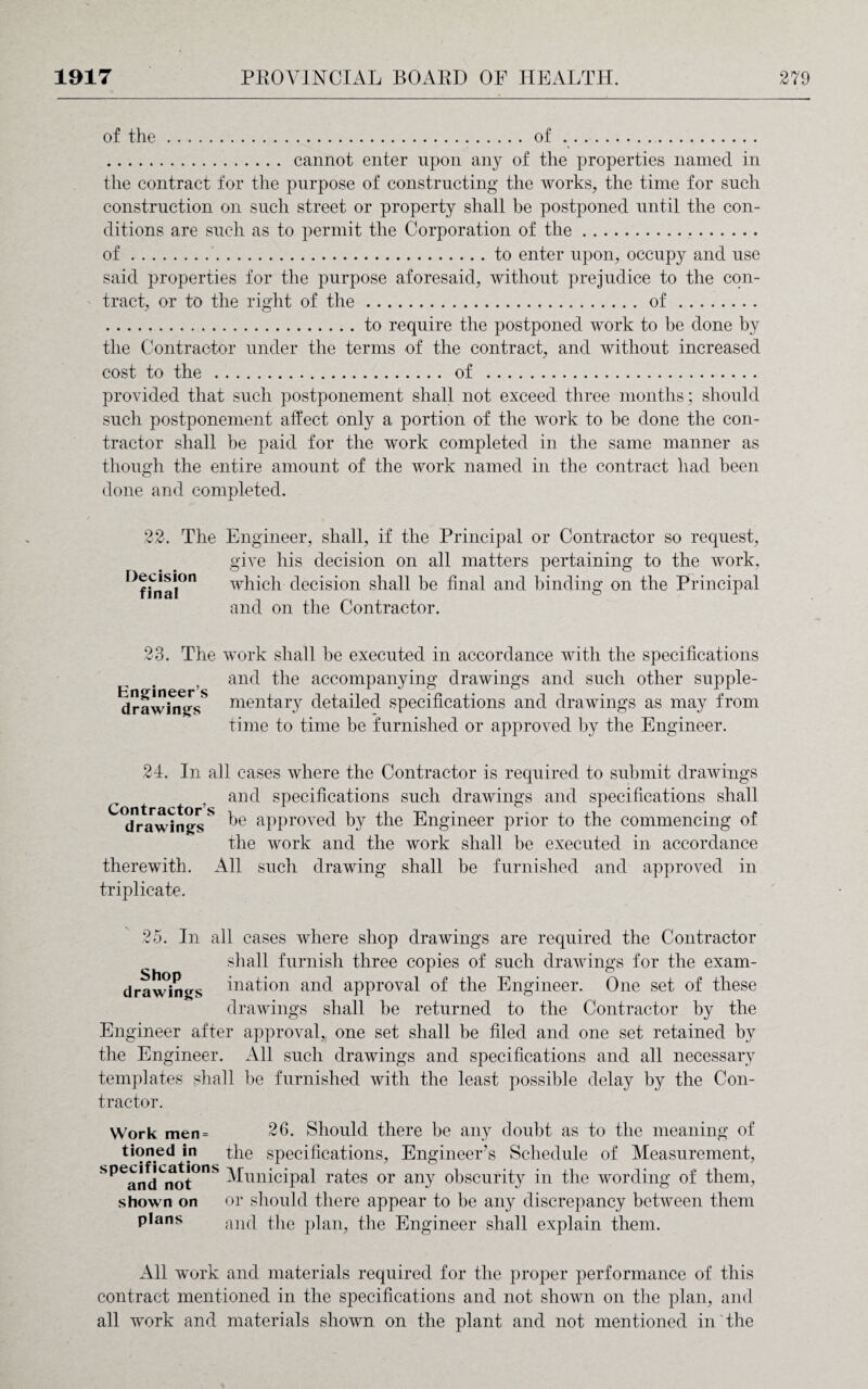 of the.of. . cannot enter upon any of the properties named in the contract for the purpose of constructing the works, the time for such construction on such street or property shall be postponed until the con¬ ditions are such as to permit the Corporation of the. of.to enter upon, occupy and use said properties for the purpose aforesaid, without prejudice to the con¬ tract, or to the right of the.of. .to require the postponed work to be done by the Contractor under the terms of the contract, and without increased cost to the. of . provided that such postponement shall not exceed three months; should such postponement affect only a portion of the work to be done the con¬ tractor shall be paid for the work completed in the same manner as though the entire amount of the work named in the contract had been done and completed. 22. The Engineer, shall, if the Principal or Contractor so request, give his decision on all matters pertaining to the work, which decision shall be final and binding on the Principal and on the Contractor. Decision final 23. The work shall be executed in accordance with the specifications and the accompanying drawings and such other supple- drawhnrsS nientary detailed specifications and drawings as may from time to time be furnished or approved by the Engineer. 24. In all cases where the Contractor is required to submit drawings and specifications such drawings and specifications shall drawings** be approved by the Engineer prior to the commencing of the work and the work shall be executed in accordance therewith. All such drawing shall be furnished and approved in triplicate. 25. In all cases where shop drawings are required the Contractor shall furnish three copies of such drawings for the exam- drawings Nation and approval of the Engineer. One set of these drawings shall be returned to the Contractor by the Engineer after approval,, one set shall be filed and one set retained by the Engineer. All such drawings and specifications and all necessary templates shall be furnished with the least possible delay by the Con¬ tractor. Work men= 26. Should there be any doubt as to the meaning of tioned in the specifications, Engineer’s Schedule of Measurement, SpeandCnot°nS Municipal rates or any obscurity in the wording of them, shown on or should there appear to be any discrepancy between them plans and the plan, the Engineer shall explain them. All work and materials required for the proper performance of this contract mentioned in the specifications and not shown on the plan, and all work and materials shown on the plant and not mentioned in the