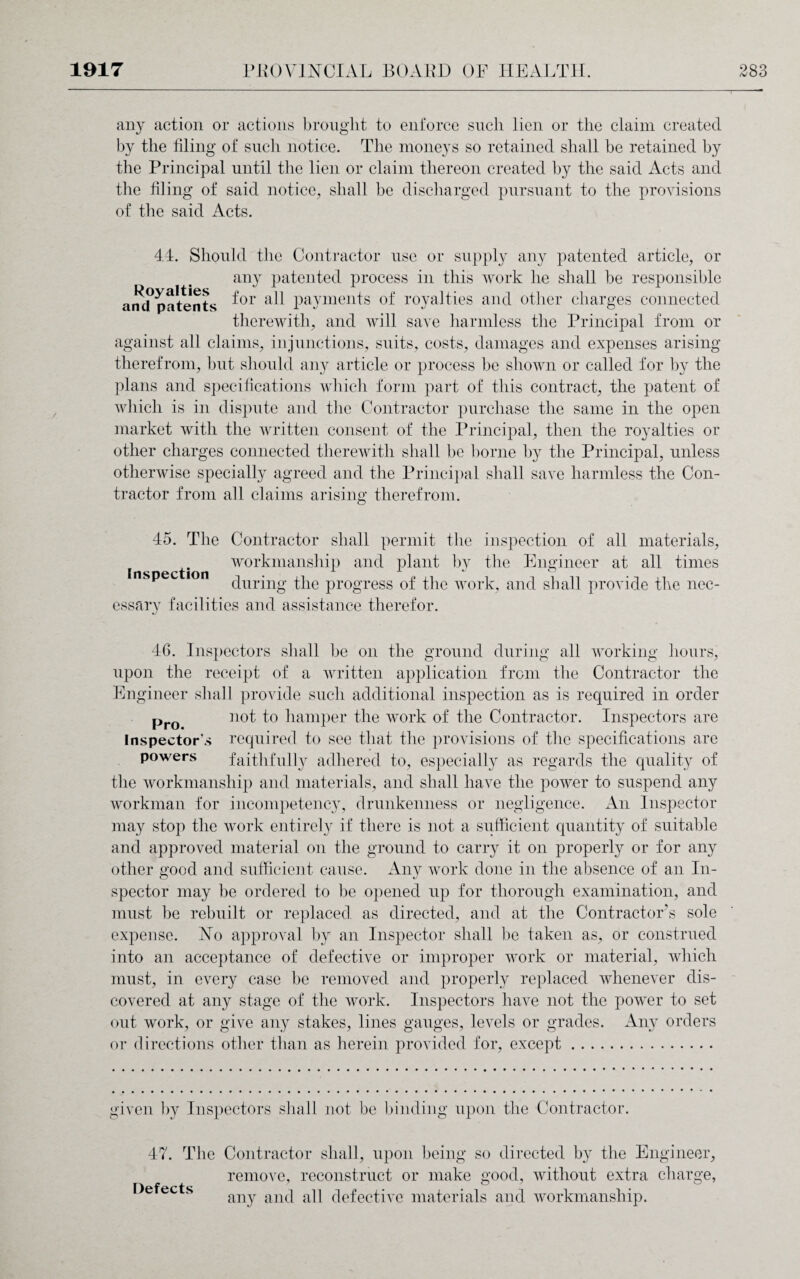 any action or actions brought to enforce such lien or the claim created by the filing of such notice. The moneys so retained shall be retained by the Principal until the lien or claim thereon created by the said Acts and the filing of said notice, shall be discharged pursuant to the provisions of the said Acts. 4.4. Should the Contractor use or supply any patented article, or any patented process in this work he shall be responsible am?patents ^or payments of royalties and other charges connected therewith, and will save harmless the Principal from or against all claims, injunctions, suits, costs, damages and expenses arising therefrom, but should any article or process be shown or called for by the plans and specifications which form part of this contract, the patent of which is in dispute and the Contractor purchase the same in the open market with the written consent of the Principal, then the royalties or other charges connected therewith shall be borne by the Principal, unless otherwise specially agreed and the Principal shall save harmless the Con¬ tractor from all claims arising therefrom. 45. The Contractor shall permit the inspection of all materials, workmanship and plant by the Engineer at all times 1 p during the progress of the work, and shall provide the nec¬ essary facilities and assistance therefor. 46. Inspectors shall be on the ground during all working hours, upon the receipt of a written application from the Contractor the Engineer shall provide such additional inspection as is required in order Pro n°t to hamper the work of the Contractor. Inspectors are Inspector's required to see that the provisions of the specifications are powers faithfully adhered to, especially as regards the quality of the workmanship and materials, and shall have the power to suspend any workman for incompetency, drunkenness or negligence. An Inspector may stop the work entirely if there is not a sufficient quantity of suitable and approved material on the ground to carry it on properly or for any other good and sufficient cause. Any work done in the absence of an In¬ spector may be ordered to be opened up for thorough examination, and must be rebuilt or replaced as directed, and at the Contractor’s sole expense. No approval by an Inspector shall be taken as, or construed into an acceptance of defective or improper work or material, which must, in every case be removed and properly replaced whenever dis¬ covered at any stage of the work. Inspectors have not the power to set out work, or give any stakes, lines gauges, levels or grades. Any orders or directions other than as herein provided for, except. given by Inspectors shall not be binding upon the Contractor. 47. The Contractor shall, upon being so directed by the Engineer, remove, reconstruct or make good, without extra charge, any and all defective materials and workmanship. Defects