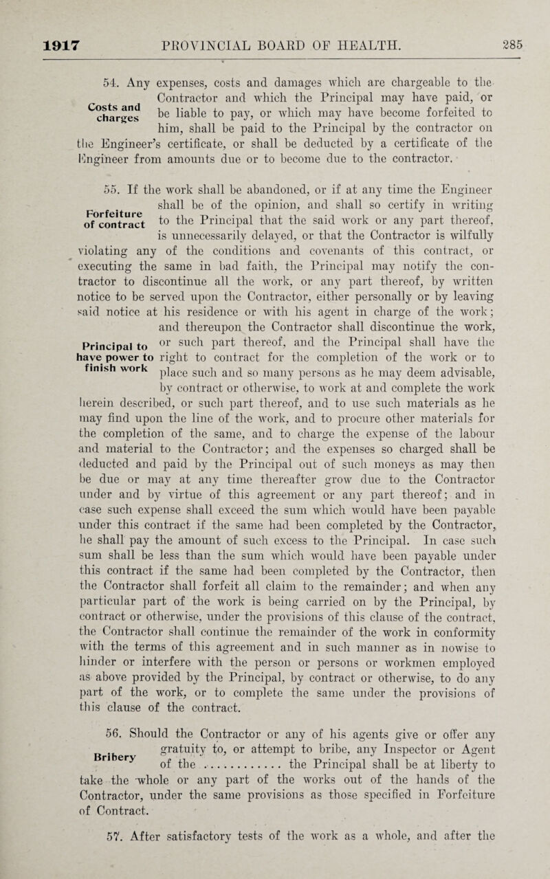 54. Any expenses, costs and damages which are chargeable to the Contractor and which the Principal may have paid, or ^charges liable to pay, or which may have become forfeited to him, shall be paid to the Principal by the contractor on the Engineer’s certificate, or shall be deducted by a certificate of the Fngiheer from amounts due or to become due to the contractor. 55. If the work shall be abandoned, or if at any time the Engineer shall be of the opinion, and shall so certify in writing of contract to the Principal that the said work or any part thereof, is unnecessarily delayed, or that the Contractor is wilfully violating any of the conditions and covenants of this contract, or executing the same in bad faith, the Principal may notify the con¬ tractor to discontinue all the work, or any part thereof, by written notice to be served upon the Contractor, either personally or by leaving said notice at his residence or with his agent in charge of the work; and thereupon the Contractor shall discontinue the work, Principal to or suc^ Part thereof, and the Principal shall have the have power to right to contract for the completion of the work or to finish work p}ace suc]1 anc[ so many persons as he may deem advisable, by contract or otherwise, to work at and complete the work herein described, or such part thereof, and to use such materials as he may find upon the line of the work, and to procure other materials for the completion of the same, and to charge the expense of the labour and material to the Contractor; and the expenses so charged shall be deducted and paid by the Principal out of such moneys as may then be due or may at any time thereafter grow due to the Contractor under and by virtue of this agreement or any part thereof; and in case such expense shall exceed the sum which would have been payable under this contract if the same had been completed by the Contractor, he shall pay the amount of such excess to the Principal. In case such sum shall be less than the sum which would have been payable under this contract if the same had been completed by the Contractor, then the Contractor shall forfeit all claim to the remainder; and when any particular part of the work is being carried on by the Principal, by contract or otherwise, under the provisions of this clause of the contract, the Contractor shall continue the remainder of the work in conformity with the terms of this agreement and in such manner as in nowise to hinder or interfere with the person or persons or workmen employed as above provided by the Principal, by contract or otherwise, to do any part of the work, or to complete the same under the provisions of this clause of the contract. 56. Should the Contractor or any of his agents give or offer any gratuity to, or attempt to bribe, any Inspector or Agent ri ery ^ ^ .. the Principal shall be at liberty to take the whole or any part of the works out of the hands of the Contractor, under the same provisions as those specified in Forfeiture of Contract. 57. After satisfactory tests of the work as a whole, and after the