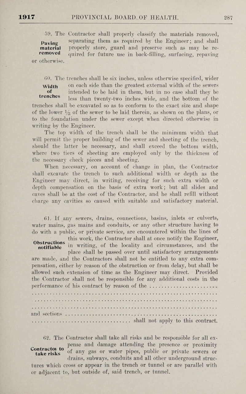 •59. The Contractor shall properly classify the materials removed, separating them as required by the Engineer; and shall properly store, guard and preserve such as may be re¬ quired for future use in back-filling, surfacing, repaving Paving material removed or otherwise. GO. The trenches shall be six inches, unless otherwise specified, wider Width 011 each side than the greatest external width of the sewers of intended to be laid in them, but in no case shall they be I t* P r| n p c less than twenty-two inches wide, and the bottom of the trenches shall be excavated so as to conform to the exact size and shape of the lower % of the sewer to be laid therein, as shown on the plans, or to the foundation under the sewer except when directed otherwise in writing by the Engineer. The top width of the trench shall be the minimum width that will permit the proper building of the sewer and sheeting of the trench, should the latter be necessary, and shall exceed the bottom width, where two tiers of sheeting are employed only by the thickness of the necessary check pieces and sheeting. When necessary, on account of change in plan, the Contractor shall excavate the trench to such additional width or depth as the Engineer may direct, in writing, receiving for such extra width or depth compensation on the basis of extra work; but all slides and caves shall be at the cost of the Contractor, and he shall refill without charge any cavities so caused with suitable and satisfactory material. Gl. If any sewers, drains, connections, basins, inlets or culverts, water mains, gas mains and conduits, or any other structure having to do with a public, or private service, are encountered within the lines of this work, the Contractor shall at once notify the Engineer, ° noVifia^eS ]n writing, of the locality and circumstances, and the place shall be passed over until satisfactory arrangements are made, and the Contractors shall not be entitled to any extra com¬ pensation, either by reason of the obstruction or from delay, but shall be allowed such extension of time as the Engineer may direct. Provided the Contractor shall not be responsible for any additional costs in the performance of his contract by reason of the. and sections shall not apply to this contract. 62. The Contractor shall take all risks and be responsible for all ex¬ pense and damage attending the presence or proximity C<talTe risks° an-Y gas or water pipes, public or private sewers or drains, subways, conduits and all other underground struc¬ tures which cross or appear in the trench or tunnel or are parallel with or adjacent to, but outside of, said trench, or tunnel.