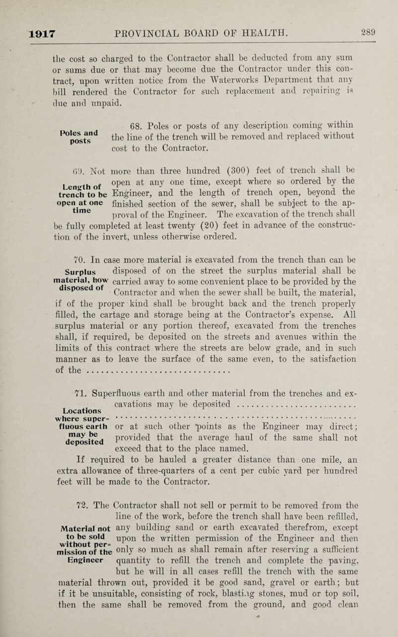 the cost so charged to the Contractor shall he deducted from any sum or sums due or that may become due the Contractor under this con¬ tract, upon written notice from the Waterworks Department that any bill rendered the Contractor for such replacement and repairing is clue and unpaid. 68. Poles or posts of any description coming within the line of the trench will be removed and replaced without cost to the Contractor. 69. Not more than three hundred (300) feet of trench shall be L n rth of °Pen any one fime> except where so ordered by the trench to°be Engineer, and the length of trench open, beyond the open at one finished section of the sewer, shall be subject to the ap- t,me proval of the Engineer. The excavation of the trench shall be fully completed at least twenty (20) feet in advance of the construc¬ tion of the invert, unless otherwise ordered. 70. In case more material is excavated from the trench than can be Surplus disposed of on the street the surplus material shall be material, how carried away to some convenient place to be provided by the disposed of Qon^rac^or ancf when the sewer shall be built, the material, if of the proper kind shall be brought back and the trench properly filled, the cartage and storage being at the Contractor’s expense. All surplus material or any portion thereof, excavated from the trenches shall, if required, be deposited on the streets and avenues within the limits of this contract where the streets are below grade, and in such manner as to leave the surface of the same even, to the satisfaction of the . 71. Superfluous earth and other material from the trenches and ex¬ cavations may be deposited . Locations where super= fluous earth may be deposited the Engineer may direct; same shall not or at such other *p°infs as provided that the average haul of the exceed that to the place named. If required to be hauled a greater distance than one mile, an extra allowance of three-quarters of a cent per cubic yard per hundred feet will be made to the Contractor. 72. The Contractor shall not sell or permit to be removed from the line of the work, before the trench shall have been refilled. Material not any building sand or earth excavated therefrom, except to be sold upon the written permission of the Engineer and then without per= , , 7 n ,, . — . , mission of the onD so much as shall remain alter reserving a sufficient Engineer quantity to refill the trench and complete the paving, but he will in all cases refill the trench with the same material thrown out, provided it be good sand, gravel or earth; but if it be unsuitable, consisting of rock, blasting stones, mud or top soil, then the same shall be removed from the ground, and good clean
