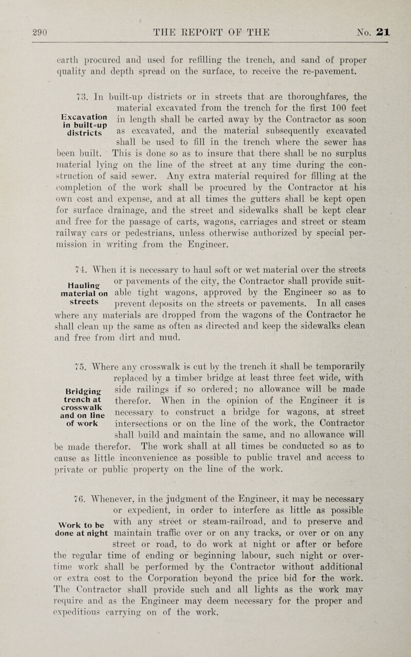 earth procured and used for refilling the trench, and sand of proper quality and depth spread on the surface, to receive the re-pavement. 73. In built-up districts or in streets that are thoroughfares, the material excavated from the trench for the first 100 feet Excavation jn length shall be carted away by the Contractor as soon 'districts*5 as excavated, and the material subsequently excavated shall be used to fill in the trench where the sewer has been built. This is done so as to insure that there shall be no surplus material lying on the line of the street at any time during the con¬ struction of said sewer. Any extra material required for filling at the completion of the work shall be procured by the Contractor at his own cost and expense, and at all times the gutters shall be kept open for surface drainage, and the street and sidewalks shall be kept clear and free for the passage of carts, wagons, carriages and street or steam railway cars or pedestrians, unless otherwise authorized by special per¬ mission in writing' from the Engineer. o o 74. When it is necessary to haul soft or wet material over the streets Hauling 01> Pavemen^s of the city? the Contractor shall provide suit- material on able tight wagons, approved by the Engineer so as to streets prevent deposits on the streets or pavements. In all cases where any materials are dropped from the wagons of the Contractor he shall clean up the same as often as directed and keep the sidewalks clean and free from dirt and mud. 75. AYhere any crosswalk is cut by the trench it shall be temporarily replaced by a timber bridge at least three feet wide, with Bridging side railings if so ordered; no allowance will be made trench at therefor. When in the opinion of the Engineer it is crosswsllv • and on line necessary to construct a bridge for wagons, at street of work intersections or on the line of the work, the Contractor shall build and maintain the same, and no allowance will be made therefor. The work shall at all times be conducted so as to cause as little inconvenience as possible to public travel and access to private or public property on the line of the work. 76. Whenever, in the judgment of the Engineer, it may be necessary or expedient, in order to interfere as little as possible Work to be w^h any street or steam-railroad, and to preserve and done at night maintain traffic over or on any tracks, or over or on any street or road, to do work at night or after or before the regular time of ending or beginning labour, such night or over¬ time work shall be performed by the Contractor without additional or extra cost to the Corporation beyond the price bid for the work. The Contractor shall provide such and all lights as the work may require and as the Engineer may deem necessary for the proper and expeditious carrying on of the work.