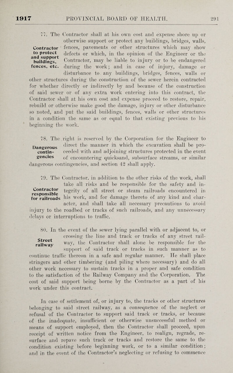 <7. The Contractor shall at his own cost and expense shore np or otherwise support or protect any buildings, bridges, walls, fences, pavements or other structures which may show defects or which, in the opinion of the Engineer or the Contractor, may be liable to injury or to be endangered during the work; and in case of injury, damage or disturbance to. any buildings, bridges, fences, walls or other structures during the construction of the sewer herein contracted Contractor to protect and support buildings, fences, etc. for whether directly or indirectly by and because of the construction of said sewer or of any extra work entering into this contract, the Contractor shall at his own cost and expense proceed to restore, repair, rebuild or otherwise make good the damage, injury or other disturbance so noted, and put the said buildings, fences, walls or other structures in a condition the same as or equal to that existing previous to his beginning the work. 78. The right is reserved by the Corporation for the Engineer to Dangerous (^rec^ the manner in which the excavation shall be pro- contin= ceeded with and adjoining structures protected in the event gencies 0f encountering quicksand, subsurface streams, or similar dangerous contingencies, and section 42 shall apply. 79. The Contractor, in addition to the other risks of the work, shall take all risks and be responsible for the safety and in- Contractor tegrity of all street or steam railroads encountered in resDonsible ° J for railroads his work, and for damage thereto of any kind and char¬ acter, and shall take all necessary precautions to avoid injury to the roadbed or tracks of such railroads, and any unnecessary delays or interruptions to traffic. 80. In the event of the sewer lying parallel with or adjacent to, or crossing the line and track or tracks of any street rail- ^ i i CD railway way, the Contractor shall alone be responsible for the support of said track or tracks in such manner as to continue traffic thereon in a safe and regular manner. He shall place stringers and other timbering (and piling where necessary) and do all other work necessary to sustain tracks in a proper and safe condition to the satisfaction of the Eailway Company and the Corporation. The*, cost of said support being borne by the Contractor as a part of his work under this contract. In case of settlement of, or injury to, the tracks or other structures belonging to said street railway, as a consequence of the neglect or refusal of the Contractor to support said track or tracks, or because of the inadequate, insufficient or otherwise unsuccessful method or means of support employed, then the Contractor shall proceed, upon receipt of written notice from the Engineer, to realign, regrade, re¬ surface and repave such track or tracks and restore the same to the condition existing before beginning work, or to a similar condition; and in the event of the Contractor’s neglecting or refusing to commence